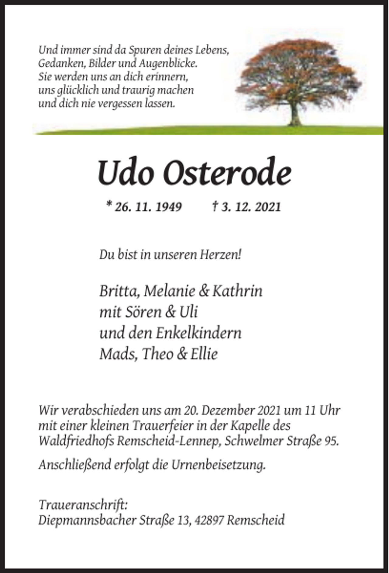 <p>Und immer sind da Spuren deines Lebens,<br />Gedanken, Bilder und Augenblicke.<br />Sie werden uns an dich erinnern,<br />uns glücklich und traurig machen<br />und dich nie vergessen lassen.</p><p>Udo Osterode<br />* 26. 11. 1949</p><p>† 3. 12. 2021</p><p>Du bist in unseren Herzen!</p><p>Britta, Melanie &amp; Kathrin<br />mit Sören &amp; Uli<br />und den Enkelkindern<br />Mads, Theo &amp; Ellie</p><p>Wir verabschieden uns am 20. Dezember 2021 um 11 Uhr<br />mit einer kleinen Trauerfeier in der Kapelle des<br />Waldfriedhofs Remscheid-Lennep, Schwelmer Straße 95.<br />Anschließend erfolgt die Urnenbeisetzung.<br />Traueranschrift:<br />Diepmannsbacher Straße 13, 42897 Remscheid</p>