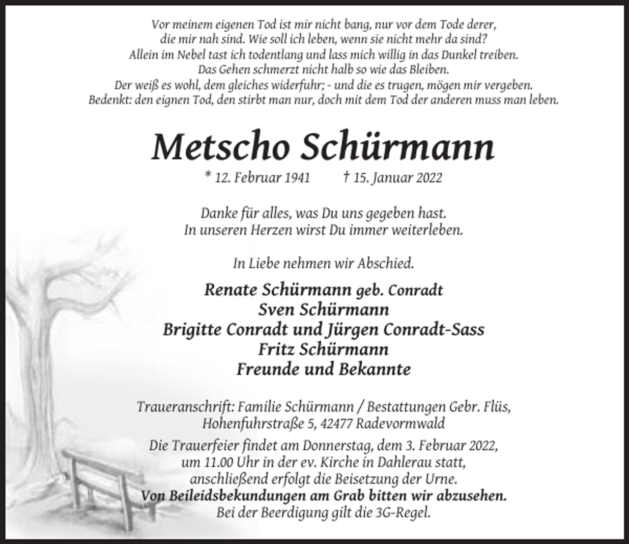 <p>Vor meinem eigenen Tod ist mir nicht bang, nur vor dem Tode derer,<br />die mir nah sind. Wie soll ich leben, wenn sie nicht mehr da sind?<br />Allein im Nebel tast ich todentlang und lass mich willig in das Dunkel treiben.<br />Das Gehen schmerzt nicht halb so wie das Bleiben.<br />Der weiß es wohl, dem gleiches widerfuhr; - und die es trugen, mögen mir vergeben.<br />Bedenkt: den eignen Tod, den stirbt man nur, doch mit dem Tod der anderen muss man leben.</p><p>Metscho Schürmann<br />* 12. Februar 1941</p><p>† 15. Januar 2022</p><p>Danke für alles, was Du uns gegeben hast.<br />In unseren Herzen wirst Du immer weiterleben.<br />In Liebe nehmen wir Abschied.</p><p>Renate Schürmann geb. Conradt<br />Sven Schürmann<br />Brigitte Conradt und Jürgen Conradt-Sass<br />Fritz Schürmann<br />Freunde und Bekannte<br />Traueranschrift: Familie Schürmann / Bestattungen Gebr. Flüs,<br />Hohenfuhrstraße 5, 42477 Radevormwald<br />Die Trauerfeier findet am Donnerstag, dem 3. Februar 2022,<br />um 11.00 Uhr in der ev. Kirche in Dahlerau statt,<br />anschließend erfolgt die Beisetzung der Urne.<br />Von Beileidsbekundungen am Grab bitten wir abzusehen.<br />Bei der Beerdigung gilt die 3G-Regel.</p>
