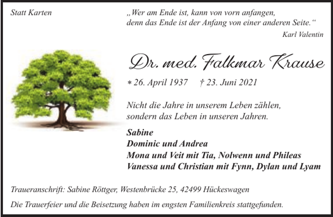 <p>Statt Karten</p><p>Wer am Ende ist, kann von vorn anfangen,<br />denn das Ende ist der Anfang von einer anderen Seite.<br />Karl Valentin</p><p>Dr. med. Falkmar Krause<br />* 26. April 1937</p><p>23. Juni 2021</p><p>Nicht die Jahre in unserem Leben zählen,<br />sondern das Leben in unseren Jahren.<br />Sabine<br />Dominic und Andrea<br />Mona und Veit mit Tia, Nolwenn und Phileas<br />Vanessa und Christian mit Fynn, Dylan und Lyam<br />Traueranschrift: Sabine Röttger, Westenbrücke 25, 42499 Hückeswagen<br />Die Trauerfeier und die Beisetzung haben im engsten Familienkreis stattgefunden.</p>