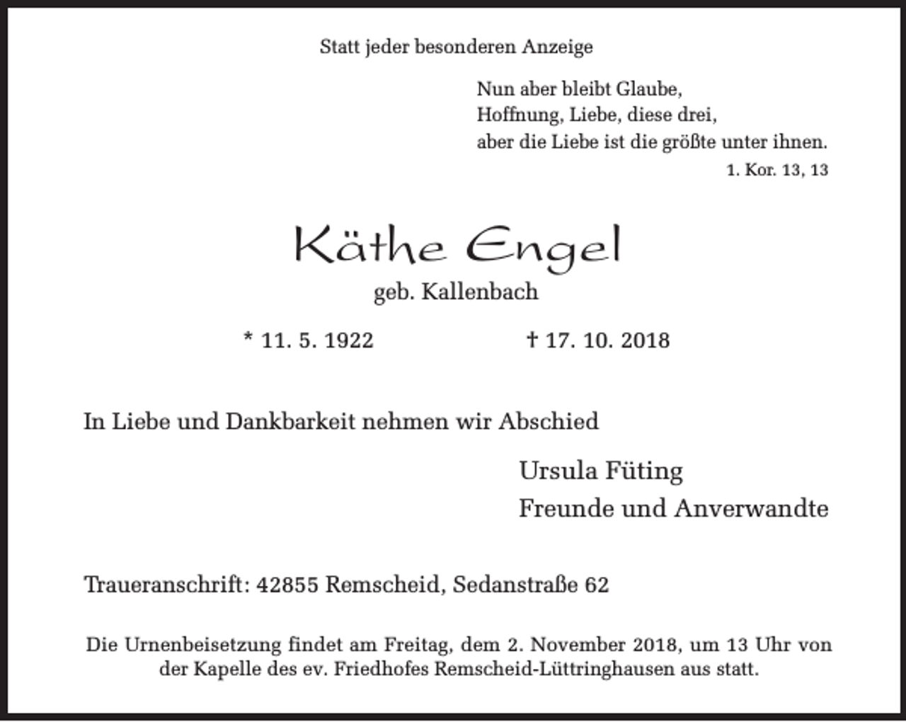 <p>Statt jeder besonderen Anzeige<br />Nun aber bleibt Glaube,<br />Hoffnung, Liebe, diese drei,<br />aber die Liebe ist die größte unter ihnen.<br />1. Kor. 13, 13</p><p>Käthe Engel<br />geb. Kallenbach</p><p>* 11. 5. 1922</p><p>† 17. 10. 2018</p><p>In Liebe und Dankbarkeit nehmen wir Abschied</p><p>Ursula Füting<br />Freunde und Anverwandte<br />Traueranschrift: 42855 Remscheid, Sedanstraße 62<br />Die Urnenbeisetzung findet am Freitag, dem 2. November 2018, um 13 Uhr von<br />der Kapelle des ev. Friedhofes Remscheid-Lüttringhausen aus statt.</p>