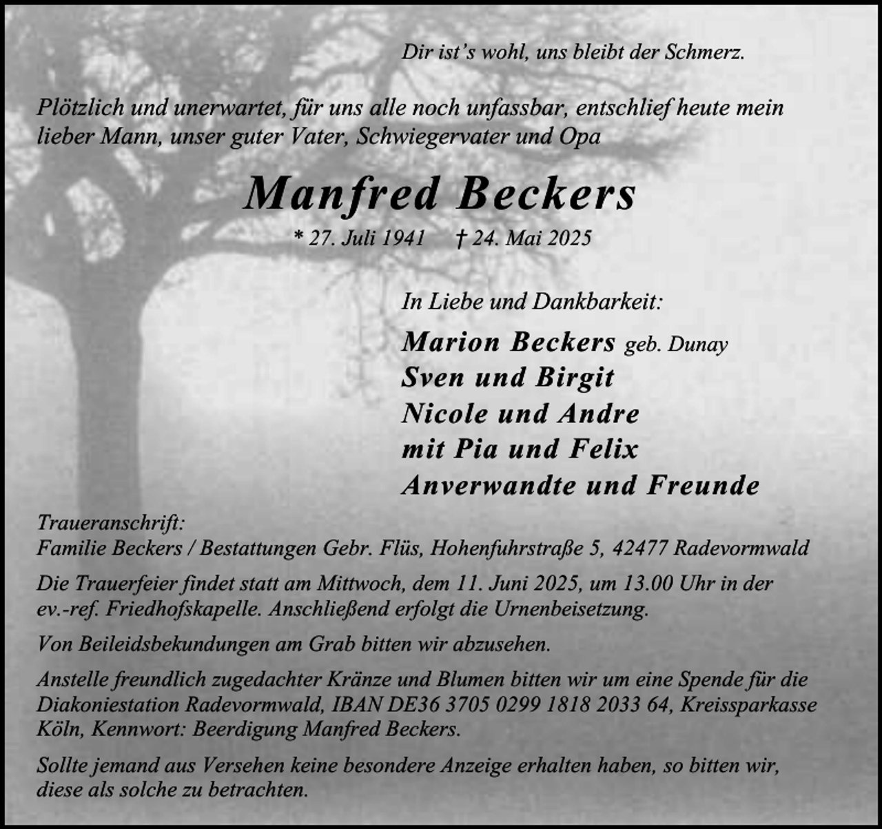<p>Dir ist’s wohl, uns bleibt der Schmerz.</p><p>Plötzlich und unerwartet, für uns alle noch unfassbar, entschlief heute mein<br />lieber Mann, unser guter Vater, Schwiegervater und Opa</p><p>Manfred Beckers<br />* 27. Juli 1941</p><p>† 24. Mai 2025</p><p>In Liebe und Dankbarkeit:</p><p>Marion Beckers geb. Dunay<br />Sven und Birgit<br />Nicole und Andre<br />mit Pia und Felix<br />Anverwandte und Freunde<br />Traueranschrift:<br />Familie Beckers / Bestattungen Gebr. Flüs, Hohenfuhrstraße 5, 42477 Radevormwald<br />Die Trauerfeier findet statt am Mittwoch, dem 11. Juni 2025, um 13.00 Uhr in der<br />ev.-ref. Friedhofskapelle. Anschließend erfolgt die Urnenbeisetzung.<br />Von Beileidsbekundungen am Grab bitten wir abzusehen.<br />Anstelle freundlich zugedachter Kränze und Blumen bitten wir um eine Spende für die<br />Diakoniestation Radevormwald, IBAN DE36 3705 0299 1818 2033 64, Kreissparkasse<br />Köln, Kennwort: Beerdigung Manfred Beckers.<br />Sollte jemand aus Versehen keine besondere Anzeige erhalten haben, so bitten wir,<br />diese als solche zu betrachten.</p>