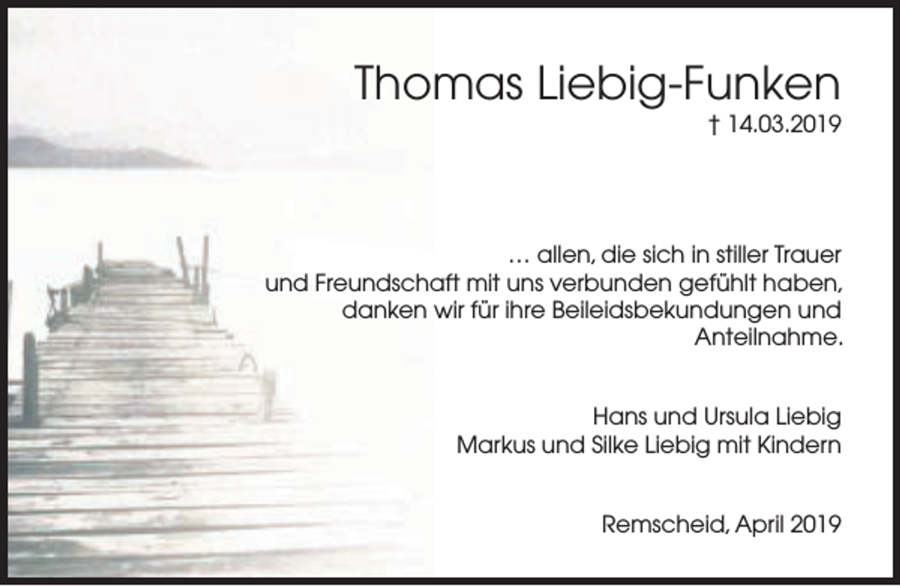 <p>Thomas Liebig-Funken</p><p>† 14.03.2019</p><p>… allen, die sich in stiller Trauer<br />und Freundschaft mit uns verbunden gefühlt haben,<br />danken wir für ihre Beileidsbekundungen und<br />Anteilnahme.<br />Hans und Ursula Liebig<br />Markus und Silke Liebig mit Kindern<br />Remscheid, April 2019</p>