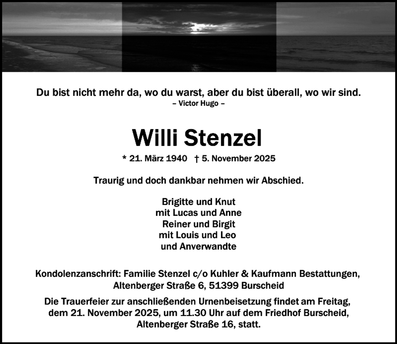 <p>Du bist nicht mehr da, wo du warst, aber du bist überall, wo wir sind.<br />– Victor Hugo –</p>
<p>* 21. März 1940 † 5. November 2025</p>
<p>Traurig und doch dankbar nehmen wir Abschied.<br />Brigitte und Knut<br />mit Lucas und Anne<br />Reiner und Birgit<br />mit Louis und Leo<br />und Anverwandte<br />Kondolenzanschrift: Familie Stenzel c/o Kuhler &amp; Kaufmann Bestattungen,<br />Altenberger Straße 6, 51399 Burscheid<br />Die Trauerfeier zur anschließenden Urnenbeisetzung findet am Freitag,<br />dem 21. November 2025, um 11.30 Uhr auf dem Friedhof Burscheid,<br />Altenberger Straße 16, statt.</p>