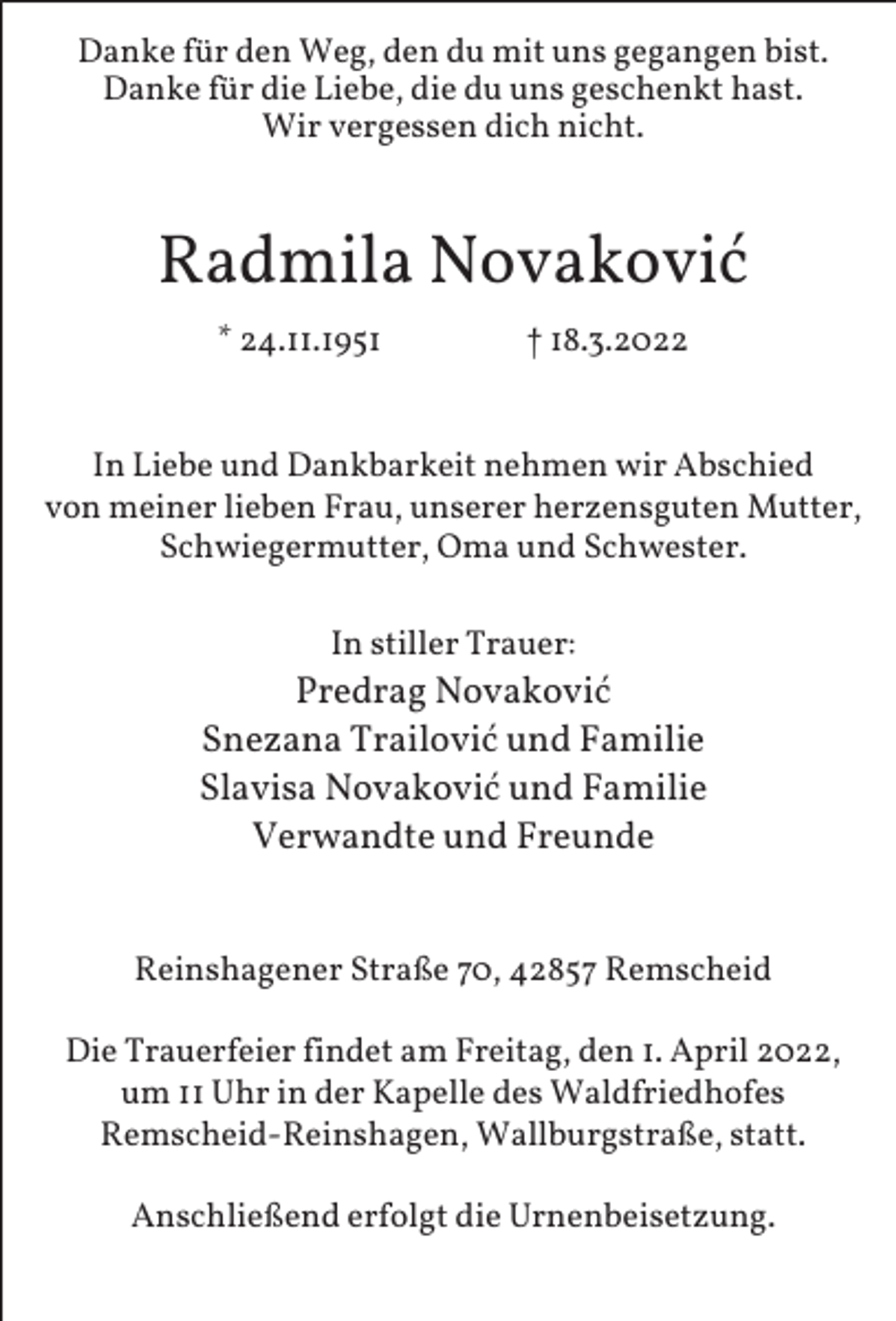 <p>Danke für den Weg, den du mit uns gegangen bist.<br />Danke für die Liebe, die du uns geschenkt hast.<br />Wir vergessen dich nicht.</p><p>Radmila Novaković<br />* 24.11.1951</p><p>† 18.3.2022</p><p>In Liebe und Dankbarkeit nehmen wir Abschied<br />von meiner lieben Frau, unserer herzensguten Mutter,<br />Schwiegermutter, Oma und Schwester.<br />In stiller Trauer:</p><p>Predrag Novaković<br />Snezana Trailović und Familie<br />Slavisa Novaković und Familie<br />Verwandte und Freunde<br />Reinshagener Straße 70, 42857 Remscheid<br />Die Trauerfeier findet am Freitag, den 1. April 2022,<br />um 11 Uhr in der Kapelle des Waldfriedhofes<br />Remscheid-Reinshagen, Wallburgstraße, statt.<br />Anschließend erfolgt die Urnenbeisetzung.</p>