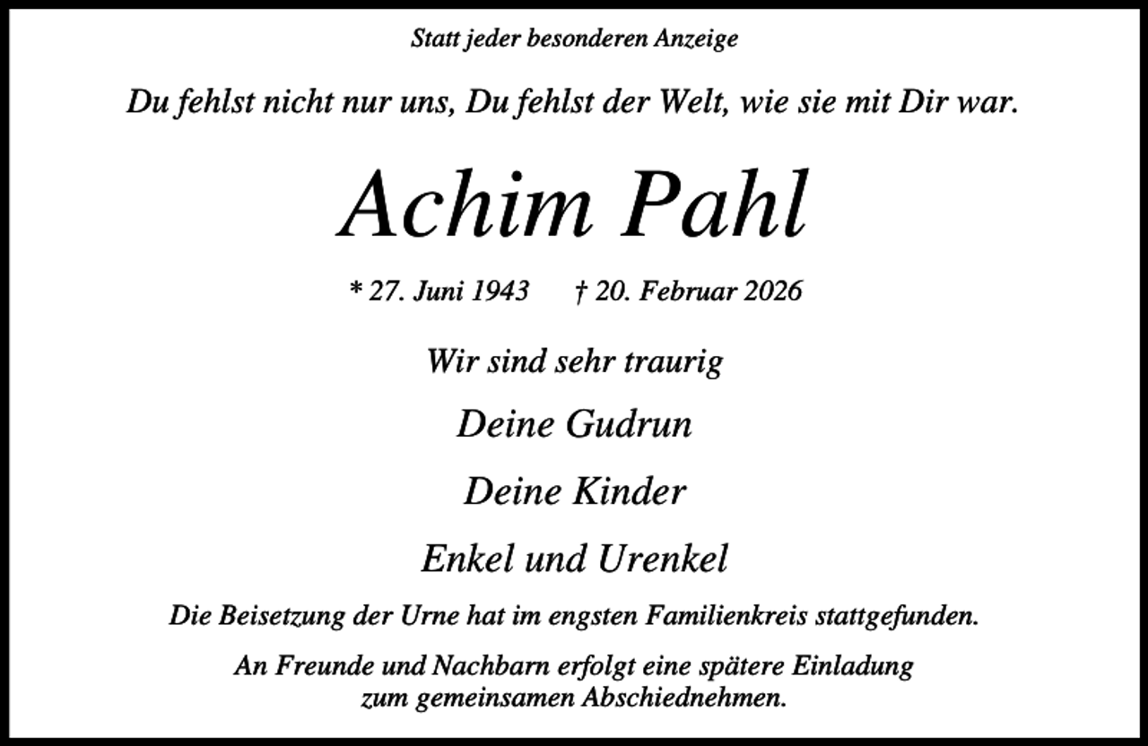 <p>Statt jeder besonderen Anzeige</p><p>Du fehlst nicht nur uns, Du fehlst der Welt, wie sie mit Dir war.</p><p>Achim Pahl<br />* 27. Juni 1943</p><p>† 20. Februar 2026</p><p>Wir sind sehr traurig</p><p>Deine Gudrun<br />Deine Kinder<br />Enkel und Urenkel<br />Die Beisetzung der Urne hat im engsten Familienkreis stattgefunden.<br />An Freunde und Nachbarn erfolgt eine spätere Einladung<br />zum gemeinsamen Abschiednehmen.</p>