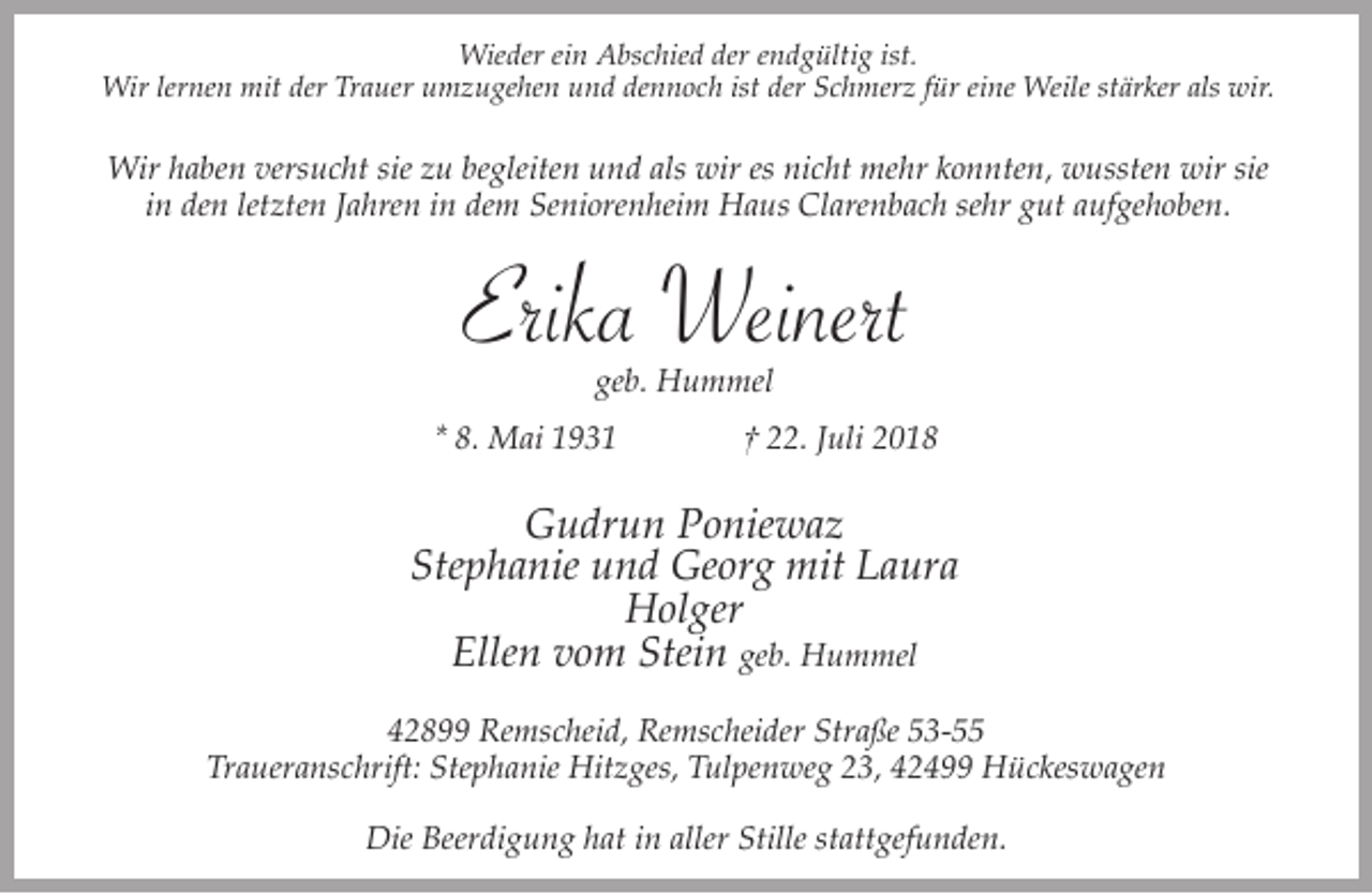 <p>Wieder ein Abschied der endgültig ist.<br />Wir lernen mit der Trauer umzugehen und dennoch ist der Schmerz für eine Weile stärker als wir.</p><p>Wir haben versucht sie zu begleiten und als wir es nicht mehr konnten, wussten wir sie<br />in den letzten Jahren in dem Seniorenheim Haus Clarenbach sehr gut aufgehoben.</p><p>Erika Weinert<br />geb. Hummel</p><p>* 8. Mai 1931</p><p>† 22. Juli 2018</p><p>Gudrun Poniewaz<br />Stephanie und Georg mit Laura<br />Holger<br />Ellen vom Stein geb. Hummel<br />42899 Remscheid, Remscheider Straße 53-55<br />Traueranschrift: Stephanie Hitzges, Tulpenweg 23, 42499 Hückeswagen<br />Die Beerdigung hat in aller Stille stattgefunden.</p>