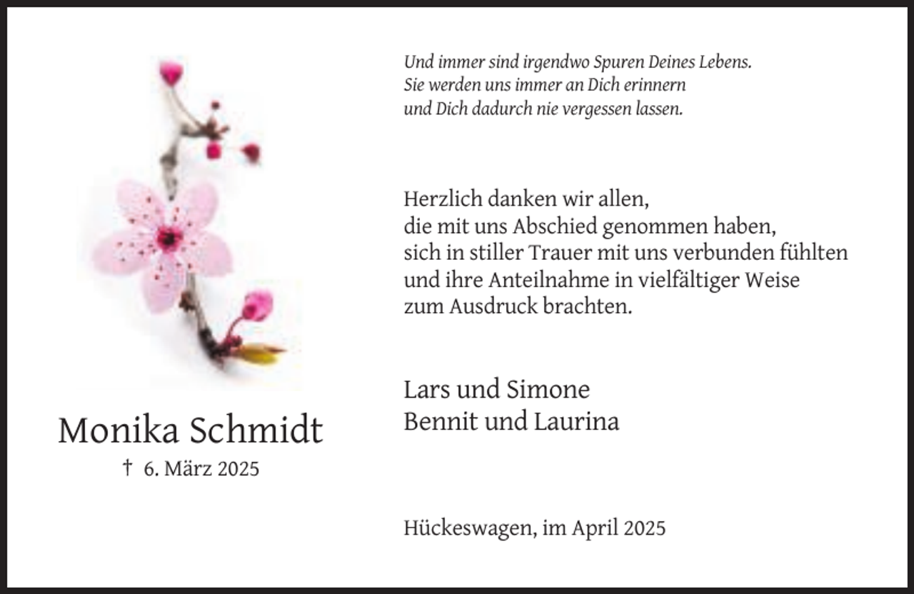 <p>Und immer sind irgendwo Spuren Deines Lebens.<br />Sie werden uns immer an Dich erinnern<br />und Dich dadurch nie vergessen lassen.</p><p>Herzlich danken wir allen,<br />die mit uns Abschied genommen haben,<br />sich in stiller Trauer mit uns verbunden fühlten<br />und ihre Anteilnahme in vielfältiger Weise<br />zum Ausdruck brachten.</p><p>Lars und Simone<br />Bennit und Laurina</p><p>Monika Schmidt<br />† 6. März 2025<br />Hückeswagen, im April 2025</p>