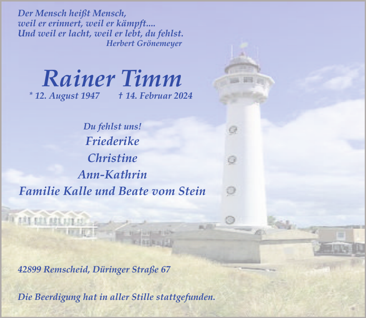 <p>Der Mensch heißt Mensch,<br />weil er erinnert, weil er kämpft....<br />Und weil er lacht, weil er lebt, du fehlst.<br />Herbert Grönemeyer</p><p>Rainer Timm</p><p>* 12. August 1947</p><p>† 14. Februar 2024</p><p>Du fehlst uns!</p><p>Friederike<br />Christine<br />Ann-Kathrin<br />Familie Kalle und Beate vom Stein</p><p>42899 Remscheid, Düringer Straße 67<br />Die Beerdigung hat in aller Stille stattgefunden.</p>