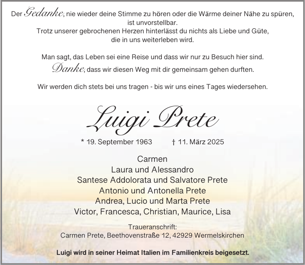 <p>Der</p><p>Gedanke, nie wieder deine Stimme zu hören oder die Wärme deiner Nähe zu spüren,<br />ist unvorstellbar.<br />Trotz unserer gebrochenen Herzen hinterlässt du nichts als Liebe und Güte,<br />die in uns weiterleben wird.<br />Man sagt, das Leben sei eine Reise und dass wir nur zu Besuch hier sind.</p><p>Danke, dass wir diesen Weg mit dir gemeinsam gehen durften.</p><p>Wir werden dich stets bei uns tragen - bis wir uns eines Tages wiedersehen.</p><p>Luigi Prete<br />* 19. September 1963</p><p>† 11. März 2025</p><p>Carmen<br />Laura und Alessandro<br />Santese Addolorata und Salvatore Prete<br />Antonio und Antonella Prete<br />Andrea, Lucio und Marta Prete<br />Victor, Francesca, Christian, Maurice, Lisa<br />Traueranschrift:<br />Carmen Prete, Beethovenstraße 12, 42929 Wermelskirchen<br />Luigi wird in seiner Heimat Italien im Familienkreis beigesetzt.</p>