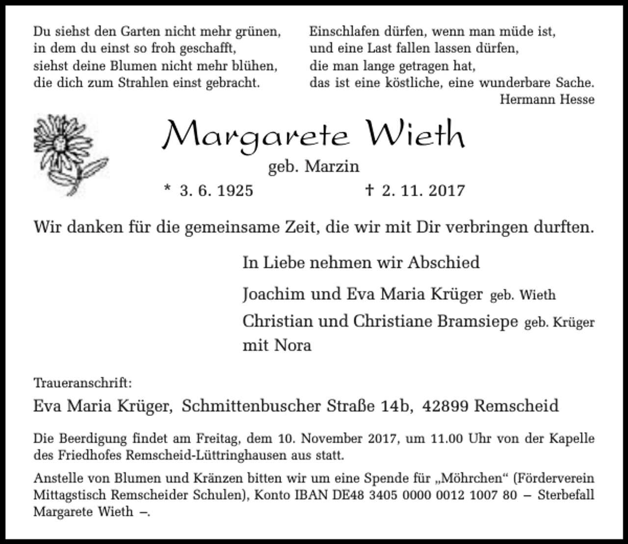 <p>Du siehst den Garten nicht mehr grünen,<br />in dem du einst so froh geschafft,<br />siehst deine Blumen nicht mehr blühen,<br />die dich zum Strahlen einst gebracht.</p><p>Einschlafen dürfen, wenn man müde ist,<br />und eine Last fallen lassen dürfen,<br />die man lange getragen hat,<br />das ist eine köstliche, eine wunderbare Sache.<br />Hermann Hesse</p><p>Margarete Wieth<br />geb. Marzin</p><p>* 3. 6. 1925</p><p>† 2. 11. 2017</p><p>Wir danken für die gemeinsame Zeit, die wir mit Dir verbringen durften.<br />In Liebe nehmen wir Abschied<br />Joachim und Eva Maria Krüger</p><p>geb. Wieth</p><p>Christian und Christiane Bramsiepe<br />mit Nora</p><p>geb. Krüger</p><p>Traueranschrift:</p><p>Eva Maria Krüger, Schmittenbuscher Straße 14b, 42899 Remscheid<br />Die Beerdigung findet am Freitag, dem 10. November 2017, um 11.00 Uhr von der Kapelle<br />des Friedhofes Remscheid-Lüttringhausen aus statt.<br />Anstelle von Blumen und Kränzen bitten wir um eine Spende für „Möhrchen“ (Förderverein<br />Mittagstisch Remscheider Schulen), Konto IBAN DE48 3405 0012 1007 80 – Sterbefall<br />Margarete Wieth –.</p>