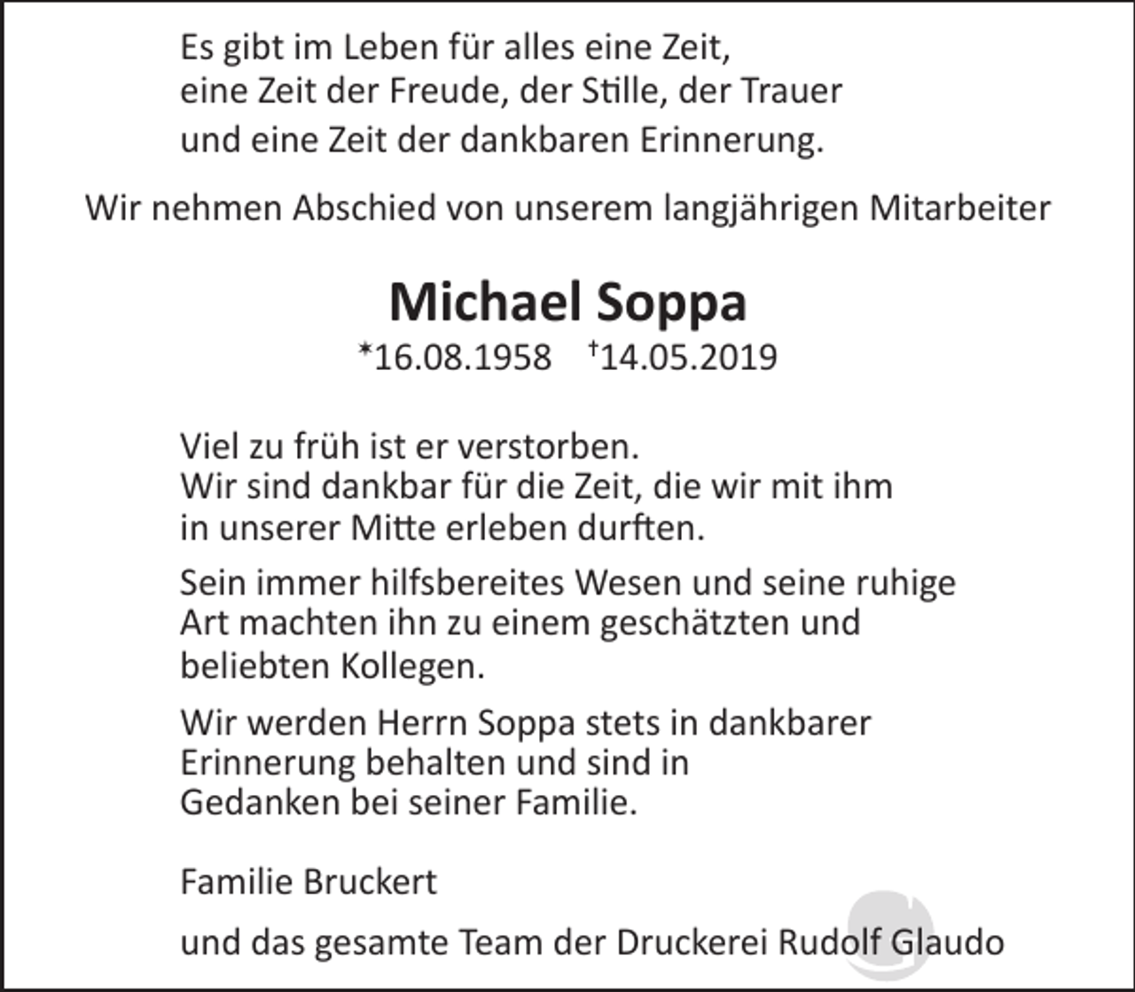 <p>Es gibt im Leben für alles eine Zeit,<br />eine Zeit der Freude, der Stille, der Trauer<br />und eine Zeit der dankbaren Erinnerung.<br />Wir nehmen Abschied von unserem langjährigen Mitarbeiter</p><p>✶</p><p>Michael Soppa</p><p>16.08.1958</p><p>✝</p><p>14.05.2019</p><p>Viel zu früh ist er verstorben.<br />Wir sind dankbar für die Zeit, die wir mit ihm<br />in unserer Mitte erleben durften.<br />Sein immer hilfsbereites Wesen und seine ruhige<br />Art machten ihn zu einem geschätzten und<br />beliebten Kollegen.<br />Wir werden Herrn Soppa stets in dankbarer<br />Erinnerung behalten und sind in<br />Gedanken bei seiner Familie.<br />Familie Bruckert<br />und das gesamte Team der Druckerei Rudolf Glaudo</p>