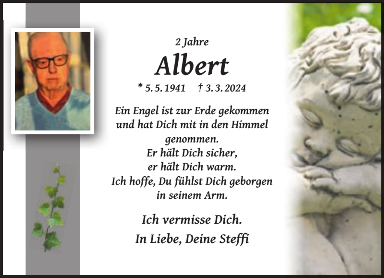 <p>2 Jahre</p><p>Albert</p><p>* 5. 5. 1941</p><p>† 3. 3. 2024</p><p>Ein Engel ist zur Erde gekommen<br />und hat Dich mit in den Himmel<br />genommen.<br />Er hält Dich sicher,<br />er hält Dich warm.<br />Ich hoffe, Du fühlst Dich geborgen<br />in seinem Arm.</p><p>Ich vermisse Dich.<br />In Liebe, Deine Stefﬁ</p>