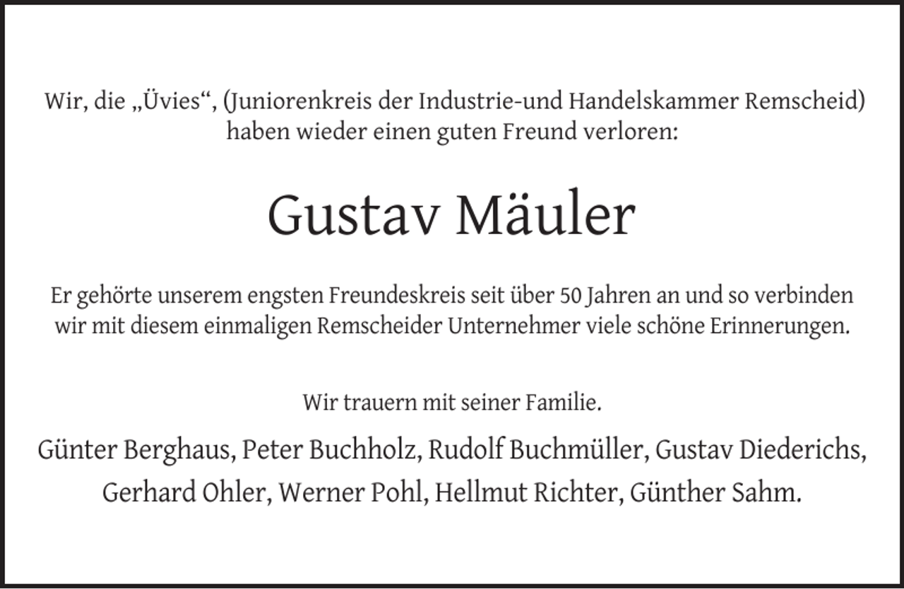 <p>Wir, die „Üvies“, (Juniorenkreis der Industrie-und Handelskammer Remscheid)<br />haben wieder einen guten Freund verloren:</p><p>Gustav Mäuler<br />Er gehörte unserem engsten Freundeskreis seit über 50 Jahren an und so verbinden<br />wir mit diesem einmaligen Remscheider Unternehmer viele schöne Erinnerungen.<br />Wir trauern mit seiner Familie.</p><p>Günter Berghaus, Peter Buchholz, Rudolf Buchmüller, Gustav Diederichs,<br />Gerhard Ohler, Werner Pohl, Hellmut Richter, Günther Sahm.</p>