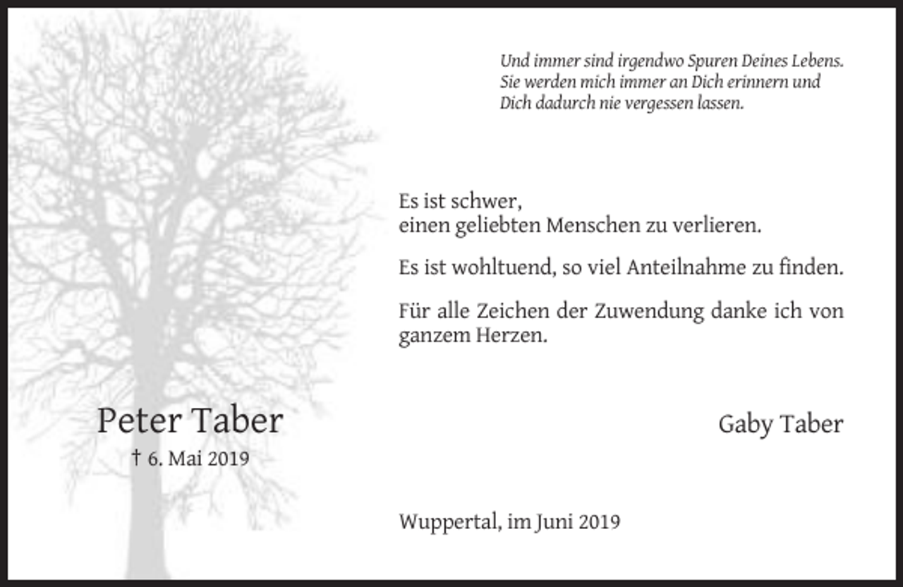 <p>Und immer sind irgendwo Spuren Deines Lebens.<br />Sie werden mich immer an Dich erinnern und<br />Dich dadurch nie vergessen lassen.</p><p>Es ist schwer,<br />einen geliebten Menschen zu verlieren.<br />Es ist wohltuend, so viel Anteilnahme zu finden.<br />Für alle Zeichen der Zuwendung danke ich von<br />ganzem Herzen.</p><p>Peter Taber</p><p>Gaby Taber</p><p>† 6. Mai 2019<br />Wuppertal, im Juni 2019</p>