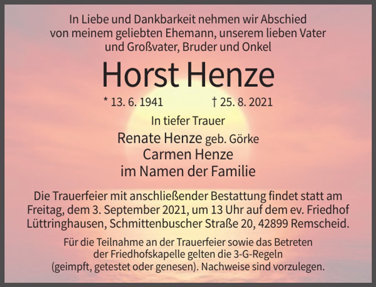<p>In Liebe und Dankbarkeit nehmen wir Abschied<br />von meinem geliebten Ehemann, unserem lieben Vater<br />und Großvater, Bruder und Onkel</p><p>Horst Henze<br />* 13. 6. 1941<br />† 25. 8. 2021<br />In tiefer Trauer<br />Renate Henze geb. Görke</p><p>Carmen Henze<br />im Namen der Familie<br />Die Trauerfeier mit anschließender Bestattung findet statt am<br />Freitag, dem 3. September 2021, um 13 Uhr auf dem ev. Friedhof<br />Lüttringhausen, Schmittenbuscher Straße 20, 42899 Remscheid.<br />Für die Teilnahme an der Trauerfeier sowie das Betreten<br />der Friedhofskapelle gelten die 3-G-Regeln<br />(geimpft, getestet oder genesen). Nachweise sind vorzulegen.</p>