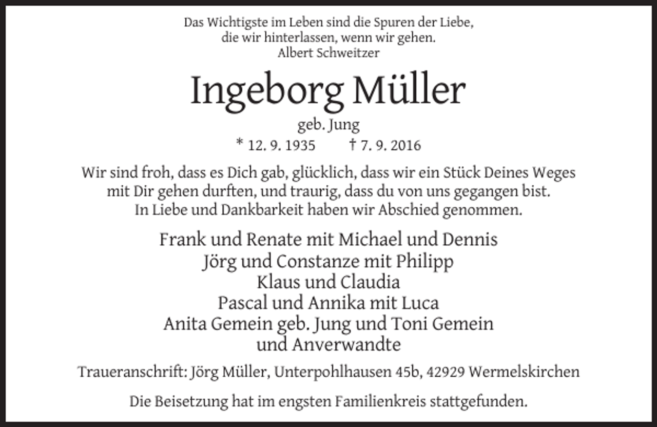 <p>Das Wichtigste im Leben sind die Spuren der Liebe,<br />die wir hinterlassen, wenn wir gehen.<br />Albert Schweitzer</p><p>Ingeborg Müller<br />geb. Jung<br />* 12. 9. 1935<br />† 7. 9. 2016<br />Wir sind froh, dass es Dich gab, glücklich, dass wir ein Stück Deines Weges<br />mit Dir gehen durften, und traurig, dass du von uns gegangen bist.<br />In Liebe und Dankbarkeit haben wir Abschied genommen.</p><p>Frank und Renate mit Michael und Dennis<br />Jörg und Constanze mit Philipp<br />Klaus und Claudia<br />Pascal und Annika mit Luca<br />Anita Gemein geb. Jung und Toni Gemein<br />und Anverwandte<br />Traueranschrift: Jörg Müller, Unterpohlhausen 45b, 42929 Wermelskirchen<br />Die Beisetzung hat im engsten Familienkreis stattgefunden.</p>