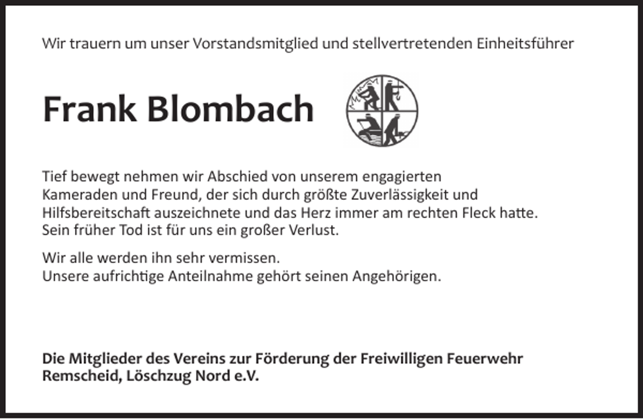 <p>Wir trauern um unser Vorstandsmitglied und stellvertretenden Einheitsführer</p><p>Frank Blombach<br />Tief bewegt nehmen wir Abschied von unserem engagierten<br />Kameraden und Freund, der sich durch größte Zuverlässigkeit und<br />Hilfsbereitschaft auszeichnete und das Herz immer am rechten Fleck hatte.<br />Sein früher Tod ist für uns ein großer Verlust.<br />Wir alle werden ihn sehr vermissen.<br />Unsere aufrichtige Anteilnahme gehört seinen Angehörigen.</p><p>Die Mitglieder des Vereins zur Förderung der Freiwilligen Feuerwehr<br />Remscheid, Löschzug Nord e.V.</p>