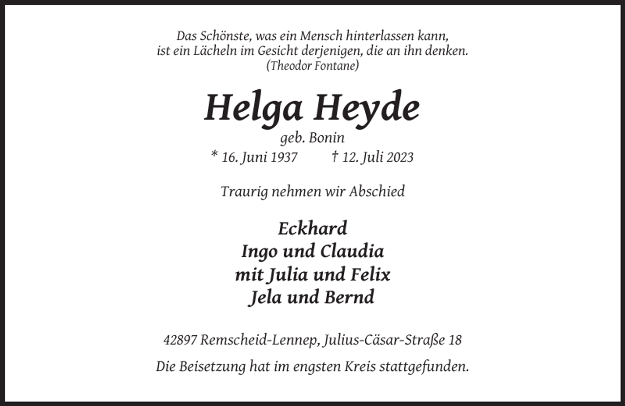 <p>Das Schönste, was ein Mensch hinterlassen kann,<br />ist ein Lächeln im Gesicht derjenigen, die an ihn denken.<br />(Theodor Fontane)</p><p>Helga Heyde<br />geb. Bonin<br />* 16. Juni 1937<br />† 12. Juli 2023<br />Traurig nehmen wir Abschied</p><p>Eckhard<br />Ingo und Claudia<br />mit Julia und Felix<br />Jela und Bernd<br />42897 Remscheid-Lennep, Julius-Cäsar-Straße 18<br />Die Beisetzung hat im engsten Kreis stattgefunden.</p>