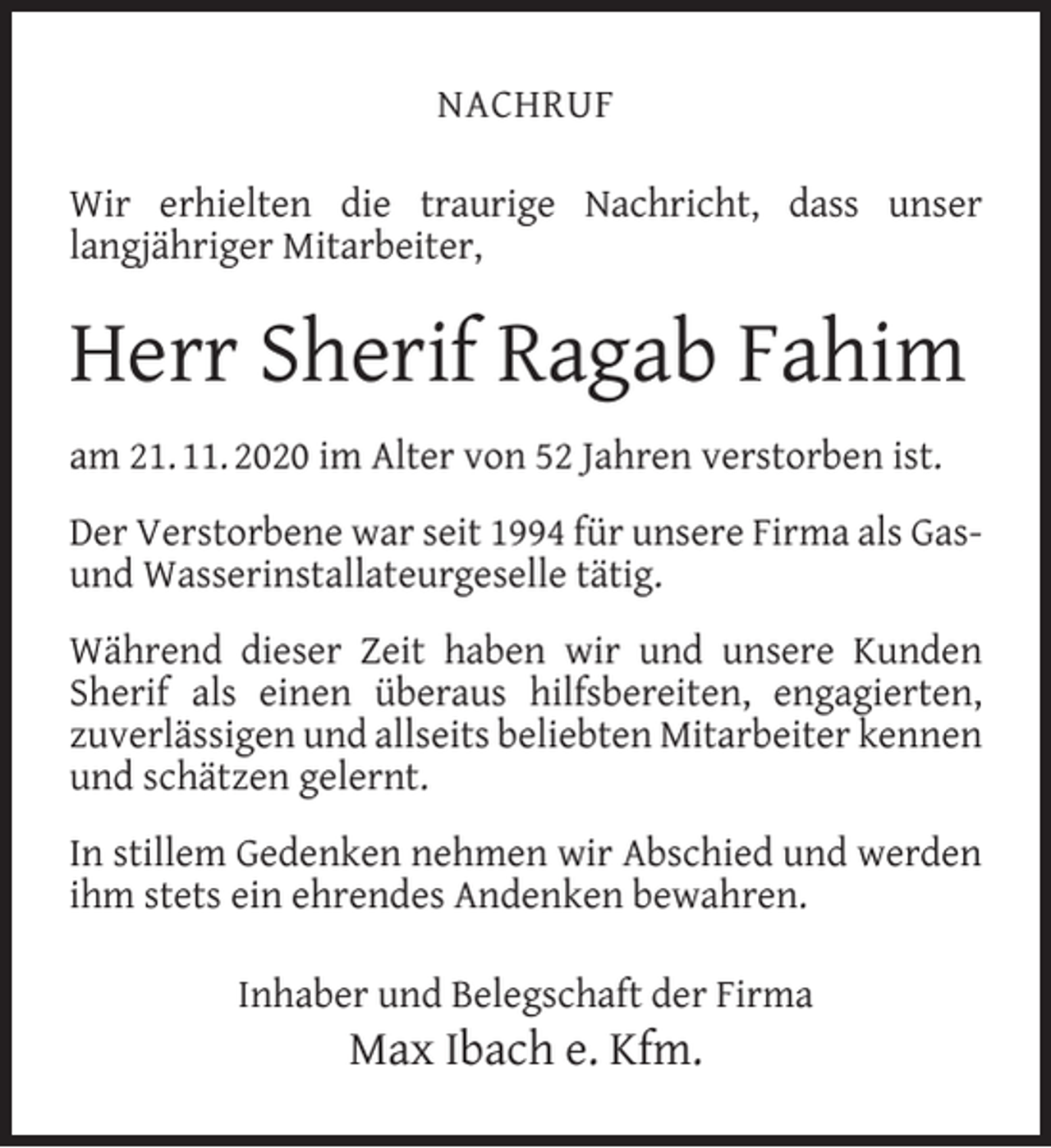<p>NACHRUF<br />Wir erhielten die traurige Nachricht, dass unser<br />langjähriger Mitarbeiter,</p><p>Herr Sherif Ragab Fahim<br />am 21. 11. 2020 im Alter von 52 Jahren verstorben ist.<br />Der Verstorbene war seit 1994 für unsere Firma als Gasund Wasserinstallateurgeselle tätig.<br />Während dieser Zeit haben wir und unsere Kunden<br />Sherif als einen überaus hilfsbereiten, engagierten,<br />zuverlässigen und allseits beliebten Mitarbeiter kennen<br />und schätzen gelernt.<br />In stillem Gedenken nehmen wir Abschied und werden<br />ihm stets ein ehrendes Andenken bewahren.<br />Inhaber und Belegschaft der Firma</p><p>Max Ibach e. Kfm.</p>