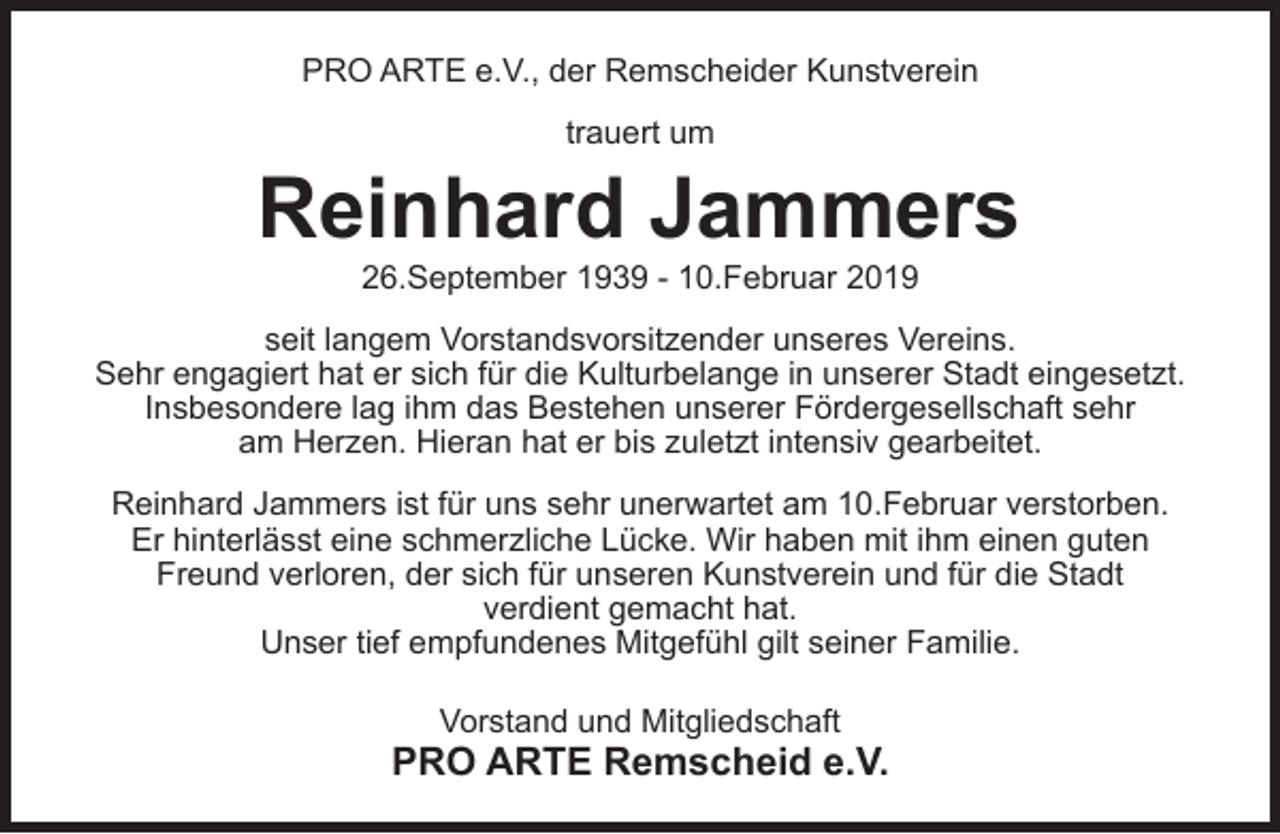 <p>PRO ARTE e.V., der Remscheider Kunstverein<br />trauert um</p><p>Reinhard Jammers<br />26.September 1939 - 10.Februar 2019</p><p>seit langem Vorstandsvorsitzender unseres Vereins.<br />Sehr engagiert hat er sich für die Kulturbelange in unserer Stadt eingesetzt.<br />Insbesondere lag ihm das Bestehen unserer Fördergesellschaft sehr<br />am Herzen. Hieran hat er bis zuletzt intensiv gearbeitet.<br />Reinhard Jammers ist für uns sehr unerwartet am 10.Februar verstorben.<br />Er hinterlässt eine schmerzliche Lücke. Wir haben mit ihm einen guten<br />Freund verloren, der sich für unseren Kunstverein und für die Stadt<br />verdient gemacht hat.<br />Unser tief empfundenes Mitgefühl gilt seiner Familie.<br />Vorstand und Mitgliedschaft</p><p>PRO ARTE Remscheid e.V.</p>