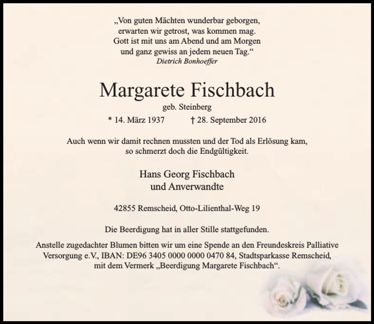 <p>„Von guten Mächten wunderbar geborgen,<br />erwarten wir getrost, was kommen mag.<br />Gott ist mit uns am Abend und am Morgen<br />und ganz gewiss an jedem neuen Tag.“<br />Dietrich Bonhoeffer</p><p>Margarete Fischbach<br />geb. Steinberg</p><p>* 14. März 1937</p><p>† 28. September 2016</p><p>Auch wenn wir damit rechnen mussten und der Tod als Erlösung kam,<br />so schmerzt doch die Endgültigkeit.</p><p>Hans Georg Fischbach<br />und Anverwandte<br />42855 Remscheid, Otto-Lilienthal-Weg 19<br />Die Beerdigung hat in aller Stille stattgefunden.<br />Anstelle zugedachter Blumen bitten wir um eine Spende an den Freundeskreis Palliative<br />Versorgung e.V., IBAN: DE96 3405 0470 84, Stadtsparkasse Remscheid,<br />mit dem Vermerk „Beerdigung Margarete Fischbach“.</p>