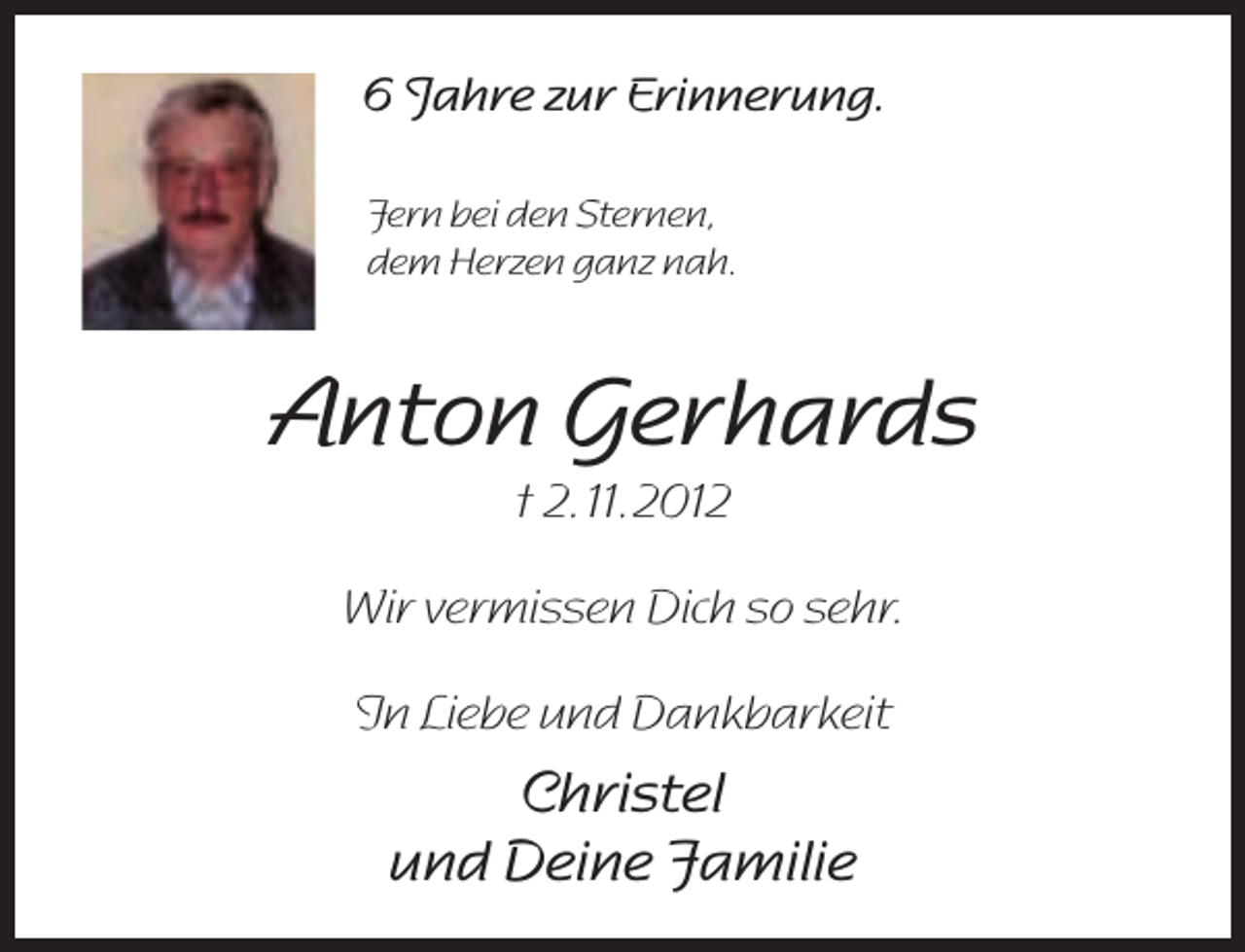 <p>6 Jahre zur Erinnerung.<br />Fern bei den Sternen,<br />dem Herzen ganz nah.</p><p>Anton Gerhards<br />† 2. 11. 2012</p><p>Wir vermissen Dich so sehr.<br />In Liebe und Dankbarkeit</p><p>Christel<br />und Deine Familie</p>