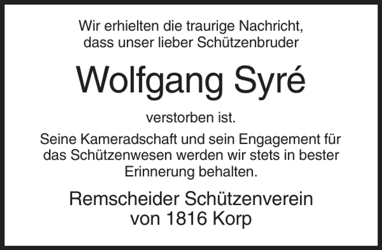 <p>Wir erhielten die traurige Nachricht,<br />dass unser lieber Schützenbruder</p><p>Wolfgang Syré<br />verstorben ist.<br />Seine Kameradschaft und sein Engagement für<br />das Schützenwesen werden wir stets in bester<br />Erinnerung behalten.</p><p>Remscheider Schützenverein<br />von 1816 Korp</p>