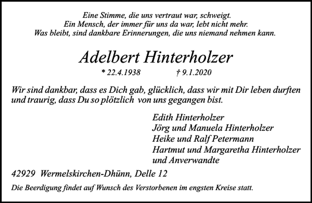 <p>Eine Stimme, die uns vertraut war, schweigt.<br />Ein Mensch, der immer für uns da war, lebt nicht mehr.<br />Was bleibt, sind dankbare Erinnerungen, die uns niemand nehmen kann.</p><p>Adelbert Hinterholzer<br />* 22.4.1938</p><p>† 9.1.2020</p><p>Wir sind dankbar, dass es Dich gab, glücklich, dass wir mit Dir leben durften<br />und traurig, dass Du so plötzlich von uns gegangen bist.<br />Edith Hinterholzer<br />Jörg und Manuela Hinterholzer<br />Heike und Ralf Petermann<br />Hartmut und Margaretha Hinterholzer<br />und Anverwandte<br />42929 Wermelskirchen-Dhünn, Delle 12<br />Die Beerdigung findet auf Wunsch des Verstorbenen im engsten Kreise statt.</p>