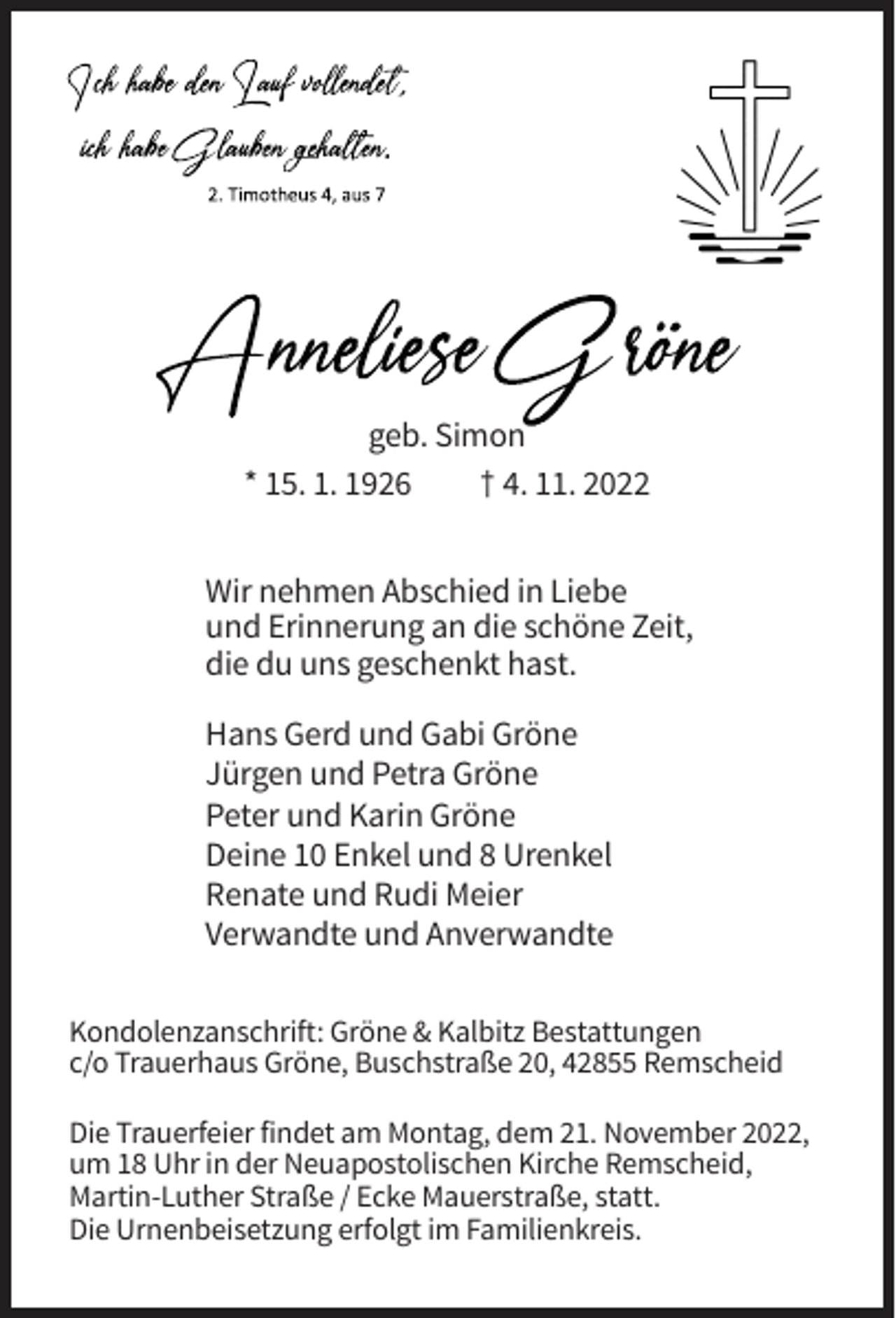 <p>geb. Simon<br />* 15. 1. 1926<br />† 4. 11. 2022<br />Wir nehmen Abschied in Liebe<br />und Erinnerung an die schöne Zeit,<br />die du uns geschenkt hast.<br />Hans Gerd und Gabi Gröne<br />Jürgen und Petra Gröne<br />Peter und Karin Gröne<br />Deine 10 Enkel und 8 Urenkel<br />Renate und Rudi Meier<br />Verwandte und Anverwandte<br />Kondolenzanschrift: Gröne &amp; Kalbitz Bestattungen<br />c/o Trauerhaus Gröne, Buschstraße 20, 42855 Remscheid<br />Die Trauerfeier findet am Montag, dem 21. November 2022,<br />um 18 Uhr in der Neuapostolischen Kirche Remscheid,<br />Martin-Luther Straße / Ecke Mauerstraße, statt.<br />Die Urnenbeisetzung erfolgt im Familienkreis.</p>