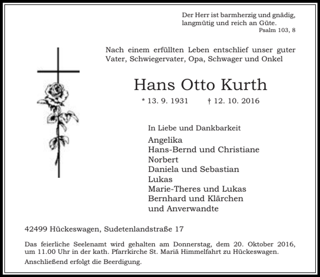 <p>Der Herr ist barmherzig und gnädig,<br />langmütig und reich an Güte.</p><p>Psalm 103, 8</p><p>Nach einem erfüllten Leben entschlief unser guter<br />Vater, Schwiegervater, Opa, Schwager und Onkel</p><p>Hans Otto Kurth<br />* 13. 9. 1931</p><p>† 12. 10. 2016</p><p>In Liebe und Dankbarkeit</p><p>Angelika<br />Hans-Bernd und Christiane<br />Norbert<br />Daniela und Sebastian<br />Lukas<br />Marie-Theres und Lukas<br />Bernhard und Klärchen<br />und Anverwandte<br />42499 Hückeswagen, Sudetenlandstraße 17<br />Das feierliche Seelenamt wird gehalten am Donnerstag, dem 20. Oktober 2016,<br />um 11.00 Uhr in der kath. Pfarrkirche St. Mariä Himmelfahrt zu Hückeswagen.<br />Anschließend erfolgt die Beerdigung.</p>