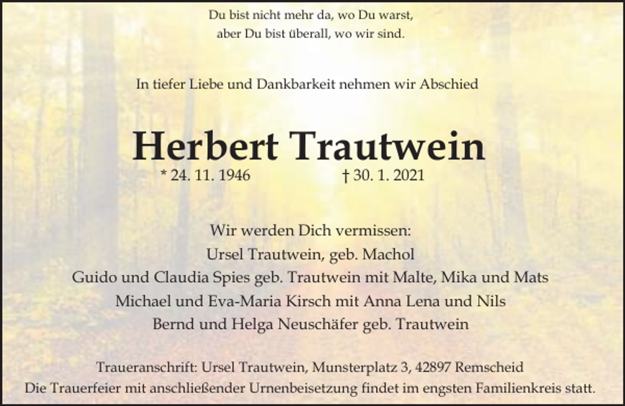 <p>Du bist nicht mehr da, wo Du warst,<br />aber Du bist überall, wo wir sind.</p><p>In tiefer Liebe und Dankbarkeit nehmen wir Abschied</p><p>Herbert Trautwein<br />* 24. 11. 1946</p><p>† 30. 1. 2021</p><p>Wir werden Dich vermissen:<br />Ursel Trautwein, geb. Machol<br />Guido und Claudia Spies geb. Trautwein mit Malte, Mika und Mats<br />Michael und Eva-Maria Kirsch mit Anna Lena und Nils<br />Bernd und Helga Neuschäfer geb. Trautwein<br />Traueranschrift: Ursel Trautwein, Munsterplatz 3, 42897 Remscheid<br />Die Trauerfeier mit anschließender Urnenbeisetzung findet im engsten Familienkreis statt.</p>