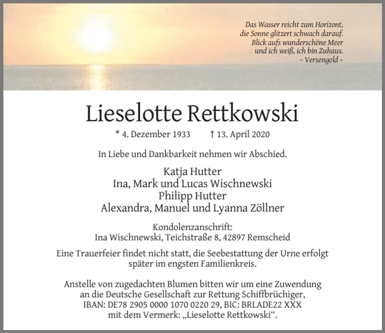 <p>Das Wasser reicht zum Horizont,<br />die Sonne glitzert schwach darauf.<br />Blick aufs wunderschöne Meer<br />und ich weiß, ich bin Zuhaus.<br />– Versengold –</p><p>Lieselotte Rettkowski<br />* 4. Dezember 1933</p><p>† 13. April 2020</p><p>In Liebe und Dankbarkeit nehmen wir Abschied.</p><p>Katja Hutter<br />Ina, Mark und Lucas Wischnewski<br />Philipp Hutter<br />Alexandra, Manuel und Lyanna Zöllner<br />Kondolenzanschrift:<br />Ina Wischnewski, Teichstraße 8, 42897 Remscheid<br />Eine Trauerfeier findet nicht statt, die Seebestattung der Urne erfolgt<br />später im engsten Familienkreis.<br />Anstelle von zugedachten Blumen bitten wir um eine Zuwendung<br />an die Deutsche Gesellschaft zur Rettung Schiffbrüchiger,<br />IBAN: DE78 2905 0000 107220 29, BIC: BRLADE22 XXX<br />mit dem Vermerk: „Lieselotte Rettkowski“.</p>