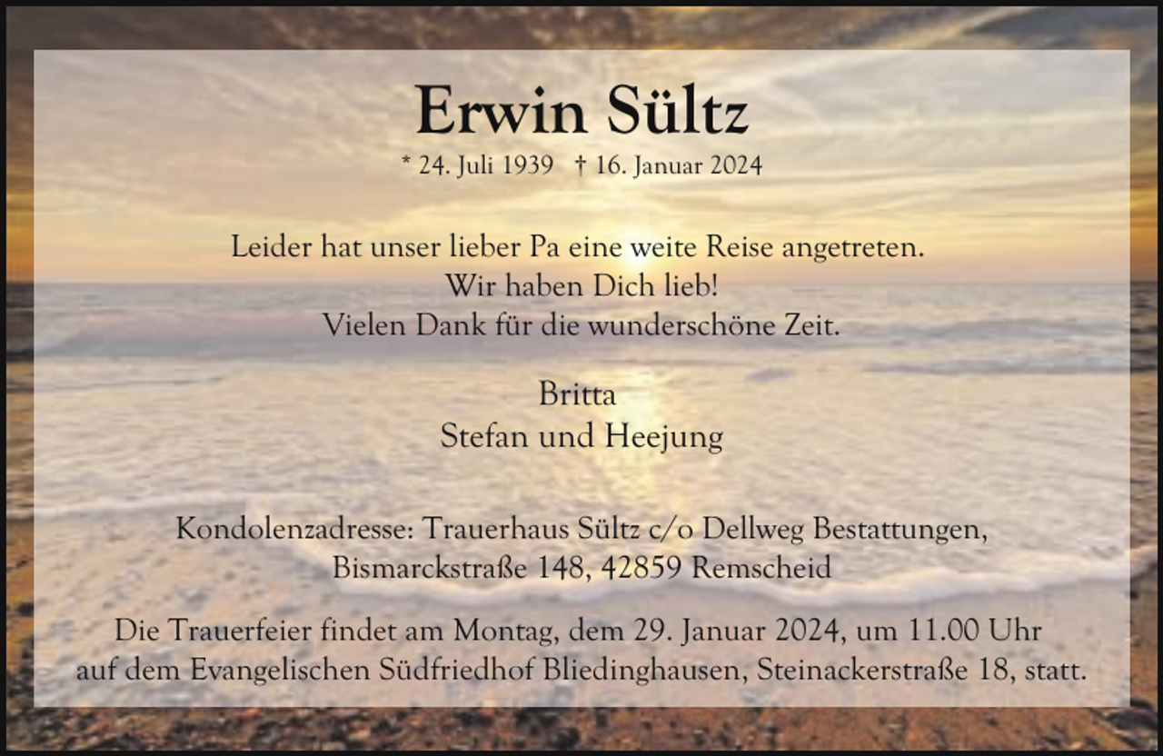 <p>Erwin Sültz</p><p>* 24. Juli 1939 † 16. Januar 2024</p><p>Leider hat unser lieber Pa eine weite Reise angetreten.<br />Wir haben Dich lieb!<br />Vielen Dank für die wunderschöne Zeit.</p><p>Britta<br />Stefan und Heejung<br />Kondolenzadresse: Trauerhaus Sültz c/o Dellweg Bestattungen,<br />Bismarckstraße 148, 42859 Remscheid<br />Die Trauerfeier findet am Montag, dem 29. Januar 2024, um 11.00 Uhr<br />auf dem Evangelischen Südfriedhof Bliedinghausen, Steinackerstraße 18, statt.</p>