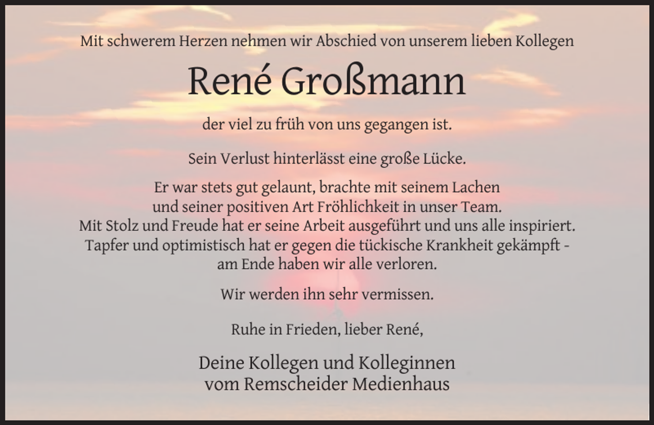 <p>Mit schwerem Herzen nehmen wir Abschied von unserem lieben Kollegen</p><p>René Großmann<br />der viel zu früh von uns gegangen ist.<br />Sein Verlust hinterlässt eine große Lücke.<br />Er war stets gut gelaunt, brachte mit seinem Lachen<br />und seiner positiven Art Fröhlichkeit in unser Team.<br />Mit Stolz und Freude hat er seine Arbeit ausgeführt und uns alle inspiriert.<br />Tapfer und optimistisch hat er gegen die tückische Krankheit gekämpft am Ende haben wir alle verloren.<br />Wir werden ihn sehr vermissen.<br />Ruhe in Frieden, lieber René,</p><p>Deine Kollegen und Kolleginnen<br />vom Remscheider Medienhaus</p>