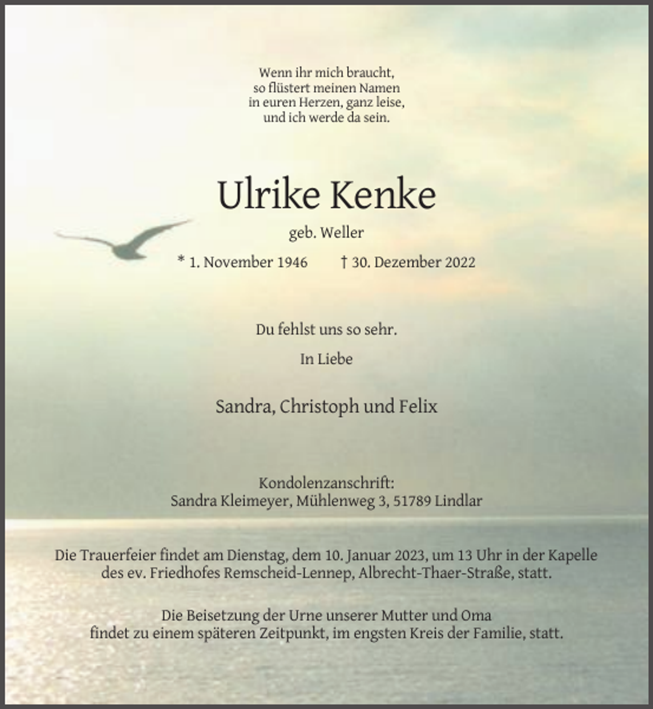 <p>Wenn ihr mich braucht,<br />so flüstert meinen Namen<br />in euren Herzen, ganz leise,<br />und ich werde da sein.</p><p>Ulrike Kenke<br />geb. Weller<br />* 1. November 1946</p><p>† 30. Dezember 2022</p><p>Du fehlst uns so sehr.<br />In Liebe</p><p>Sandra, Christoph und Felix</p><p>Kondolenzanschrift:<br />Sandra Kleimeyer, Mühlenweg 3, 51789 Lindlar</p><p>Die Trauerfeier findet am Dienstag, dem 10. Januar 2023, um 13 Uhr in der Kapelle<br />des ev. Friedhofes Remscheid-Lennep, Albrecht-Thaer-Straße, statt.<br />Die Beisetzung der Urne unserer Mutter und Oma<br />findet zu einem späteren Zeitpunkt, im engsten Kreis der Familie, statt.</p>