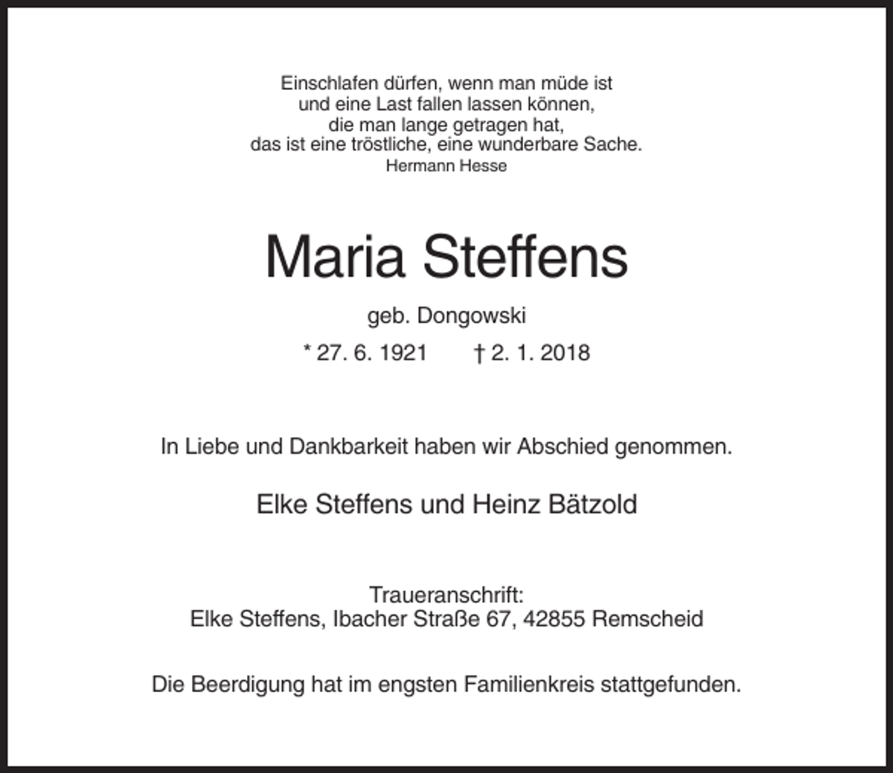 <p>Einschlafen dürfen, wenn man müde ist<br />und eine Last fallen lassen können,<br />die man lange getragen hat,<br />das ist eine tröstliche, eine wunderbare Sache.<br />Hermann Hesse</p><p>Maria Steffens<br />geb. Dongowski<br />* 27. 6. 1921</p><p>† 2. 1. 2018</p><p>In Liebe und Dankbarkeit haben wir Abschied genommen.</p><p>Elke Steffens und Heinz Bätzold<br />Traueranschrift:<br />Elke Steffens, Ibacher Straße 67, 42855 Remscheid<br />Die Beerdigung hat im engsten Familienkreis stattgefunden.</p>