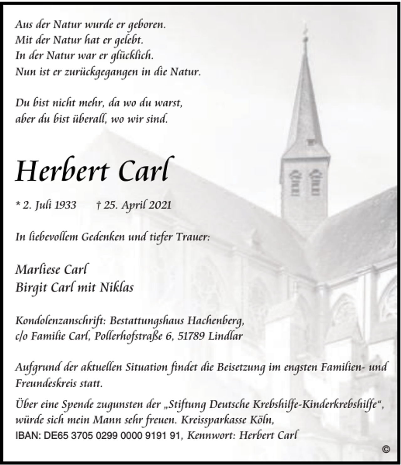 <p>Aus der Natur wurde er geboren.<br />Mit der Natur hat er gelebt.<br />In der Natur war er glücklich.<br />Nun ist er zurückgegangen in die Natur.<br />Du bist nicht mehr, da wo du warst,<br />aber du bist überall, wo wir sind.</p><p>Herbert Carl<br />* 2. Juli 1933</p><p>† 25. April 2021</p><p>In liebevollem Gedenken und tiefer Trauer:</p><p>Marliese Carl<br />Birgit Carl mit Niklas<br />Kondolenzanschrift: Bestattungshaus Hachenberg,<br />c/o Familie Carl, Pollerhofstraße 6, 51789 Lindlar<br />Aufgrund der aktuellen Situation findet die Beisetzung im engsten Familien- und<br />Freundeskreis statt.<br />Über eine Spende zugunsten der „Stiftung Deutsche Krebshilfe-Kinderkrebshilfe“,<br />würde sich mein Mann sehr freuen. Kreissparkasse Köln,<br />IBAN: DE65 3705 0299 0000 91, Kennwort: Herbert Carl<br />©</p>