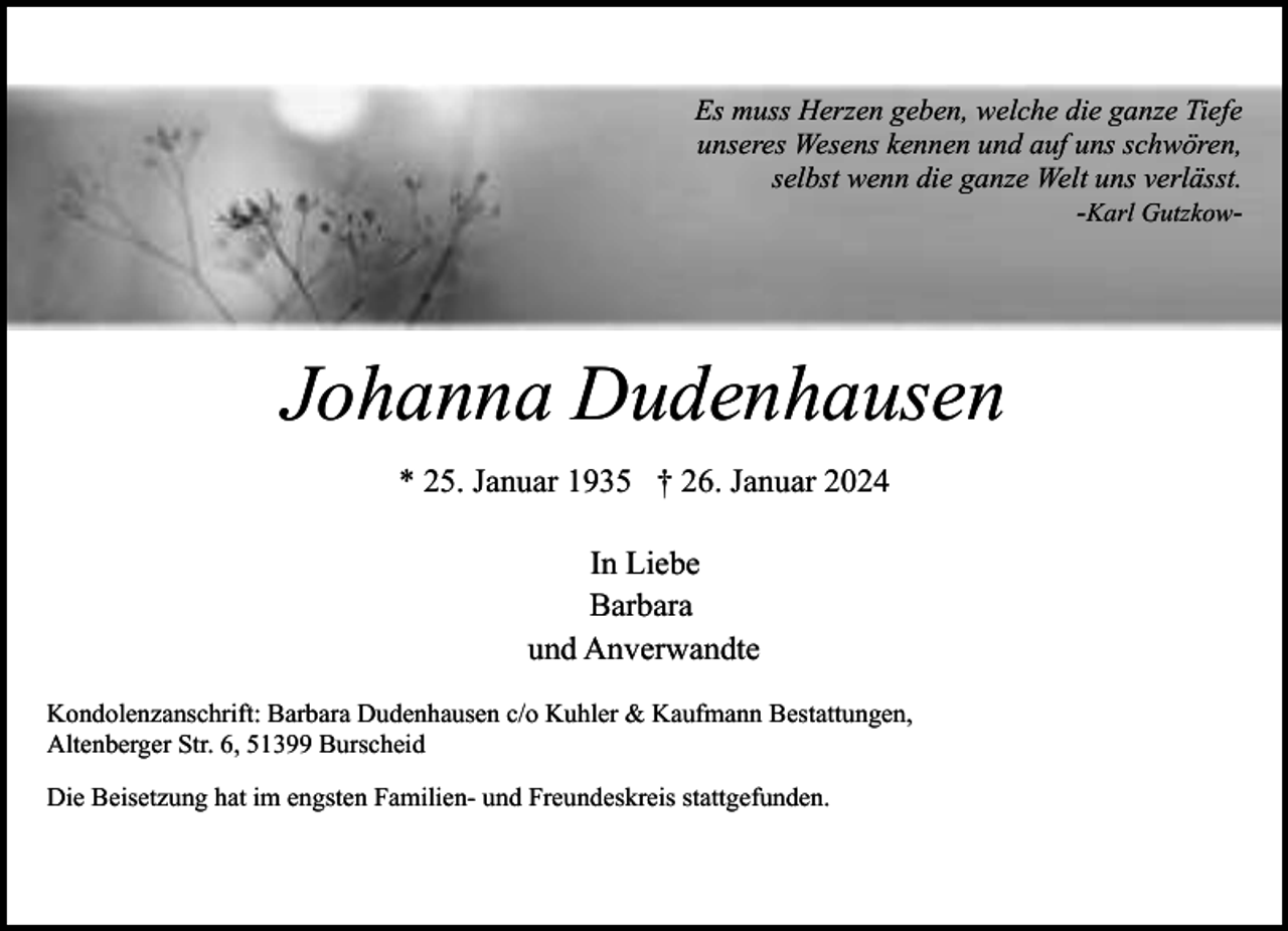 <p>Es muss Herzen geben, welche die ganze Tiefe<br />unseres Wesens kennen und auf uns schwören,<br />selbst wenn die ganze Welt uns verlässt.<br />-Karl Gutzkow-</p><p>Johanna Dudenhausen<br />* 25. Januar 1935 † 26. Januar 2024<br />In Liebe<br />Barbara<br />und Anverwandte<br />Kondolenzanschrift: Barbara Dudenhausen c/o Kuhler &amp; Kaufmann Bestattungen,<br />Altenberger Str. 6, 51399 Burscheid<br />Die Beisetzung hat im engsten Familien- und Freundeskreis stattgefunden.</p>