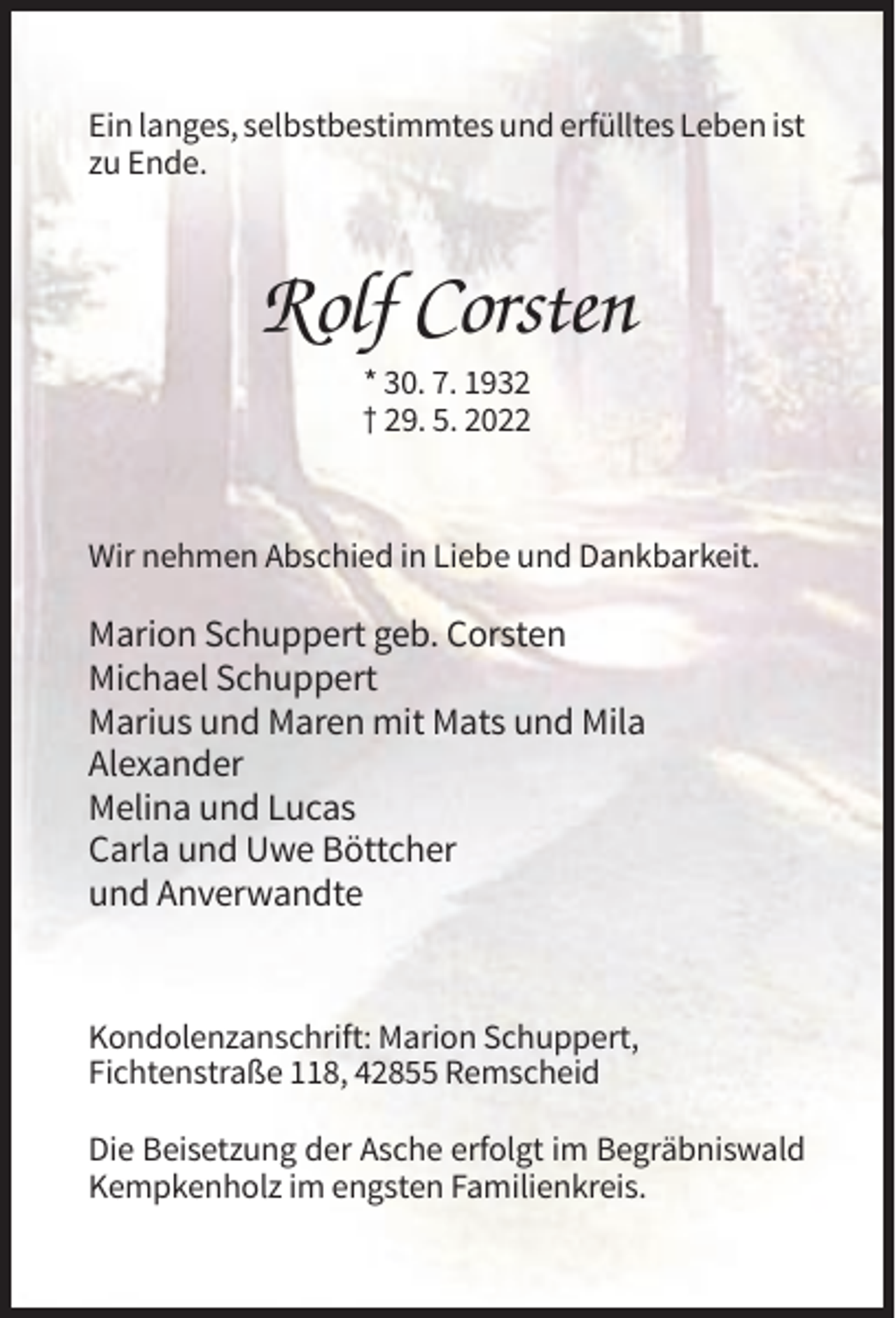 <p>Ein langes, selbstbestimmtes und erfülltes Leben ist<br />zu Ende.</p><p>Rolf Corsten<br />* 30. 7. 1932<br />† 29. 5. 2022</p><p>Wir nehmen Abschied in Liebe und Dankbarkeit.</p><p>Marion Schuppert geb. Corsten<br />Michael Schuppert<br />Marius und Maren mit Mats und Mila<br />Alexander<br />Melina und Lucas<br />Carla und Uwe Böttcher<br />und Anverwandte</p><p>Kondolenzanschrift: Marion Schuppert,<br />Fichtenstraße 118, 42855 Remscheid<br />Die Beisetzung der Asche erfolgt im Begräbniswald<br />Kempkenholz im engsten Familienkreis.</p>