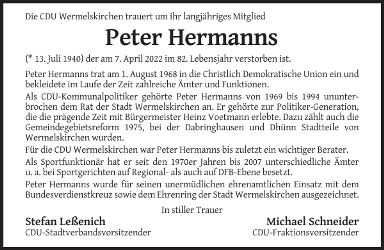 <p>Die CDU Wermelskirchen trauert um ihr langjähriges Mitglied</p><p>Peter Hermanns<br />(* 13. Juli 1940) der am 7. April 2022 im 82. Lebensjahr verstorben ist.<br />Peter Hermanns trat am 1. August 1968 in die Christlich Demokratische Union ein und<br />bekleidete im Laufe der Zeit zahlreiche Ämter und Funktionen.<br />Als CDU-Kommunalpolitiker gehörte Peter Hermanns von 1969 bis 1994 ununterbrochen dem Rat der Stadt Wermelskirchen an. Er gehörte zur Politiker-Generation,<br />die die prägende Zeit mit Bürgermeister Heinz Voetmann erlebte. Dazu zählt auch die<br />Gemeindegebietsreform 1975, bei der Dabringhausen und Dhünn Stadtteile von<br />Wermelskirchen wurden.<br />Für die CDU Wermelskirchen war Peter Hermanns bis zuletzt ein wichtiger Berater.<br />Als Sportfunktionär hat er seit den 1970er Jahren bis 2007 unterschiedliche Ämter<br />u. a. bei Sportgerichten auf Regional- als auch auf DFB-Ebene besetzt.<br />Peter Hermanns wurde für seinen unermüdlichen ehrenamtlichen Einsatz mit dem<br />Bundesverdienstkreuz sowie dem Ehrenring der Stadt Wermelskirchen ausgezeichnet.<br />In stiller Trauer</p><p>Stefan Leßenich<br />CDU-Stadtverbandsvorsitzender</p><p>Michael Schneider<br />CDU-Fraktionsvorsitzender</p>