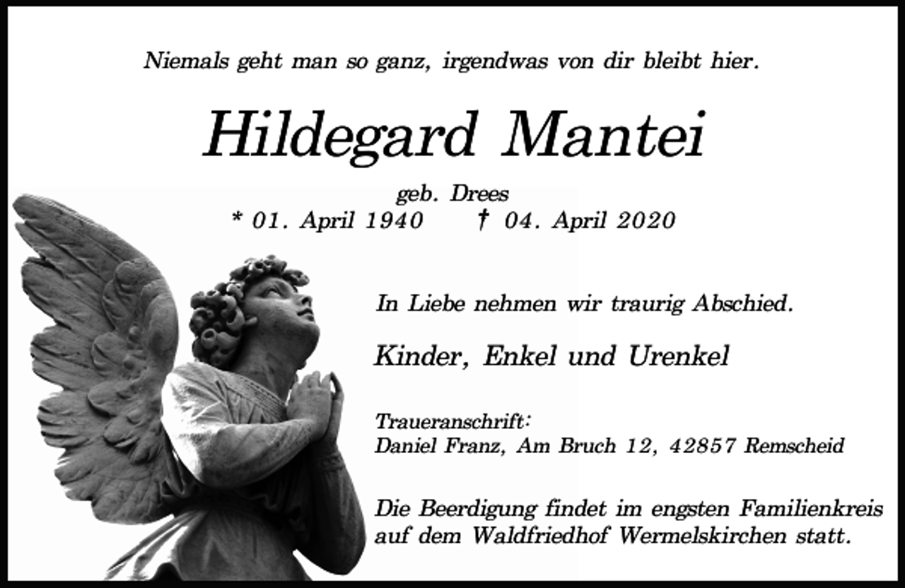 <p>Niemals geht man so ganz, irgendwas von dir bleibt hier.</p><p>Hildegard Mantei<br />geb. Drees<br />* 01. April 1940<br />† 04. April 2020<br />In Liebe nehmen wir traurig Abschied.</p><p>Kinder, Enkel und Urenkel<br />Traueranschrift:<br />Daniel Franz, Am Bruch 12, 42857 Remscheid</p><p>Die Beerdigung findet im engsten Familienkreis<br />auf dem Waldfriedhof Wermelskirchen statt.</p>