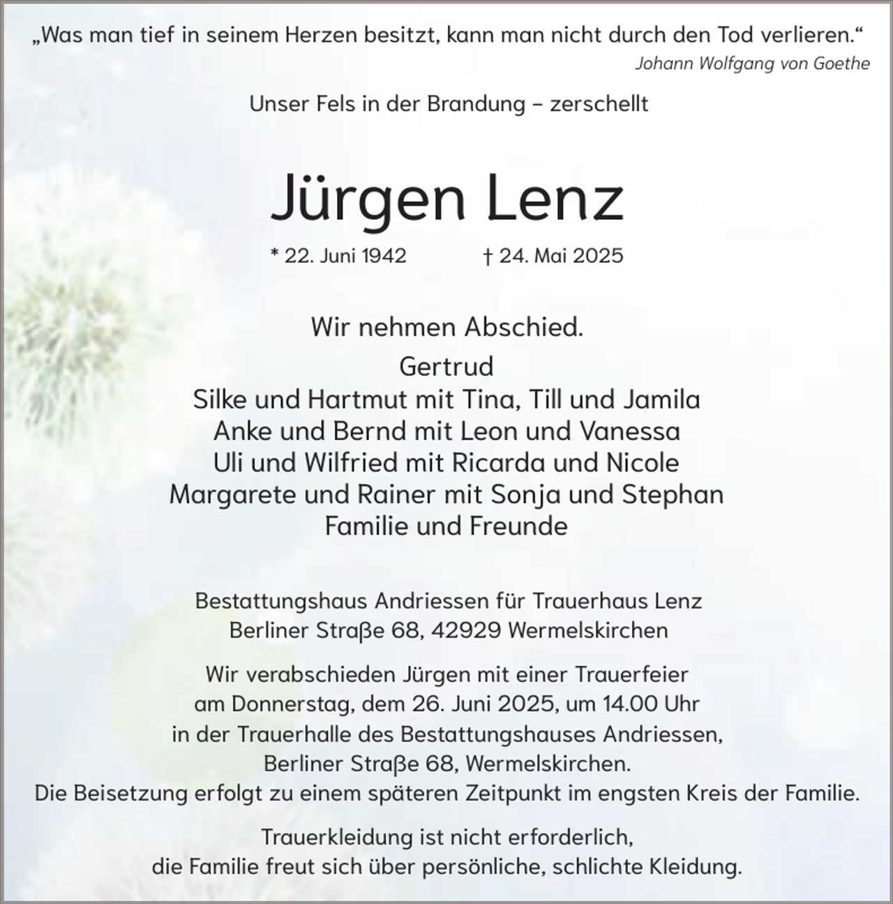 <p>„Was man tief in seinem Herzen besitzt, kann man nicht durch den Tod verlieren.“<br />Johann Wolfgang von Goethe</p><p>Unser Fels in der Brandung - zerschellt</p><p>Jürgen Lenz<br />* 22. Juni 1942</p><p>† 24. Mai 2025</p><p>Wir nehmen Abschied.<br />Gertrud<br />Silke und Hartmut mit Tina, Till und Jamila<br />Anke und Bernd mit Leon und Vanessa<br />Uli und Wilfried mit Ricarda und Nicole<br />Margarete und Rainer mit Sonja und Stephan<br />Familie und Freunde<br />Bestattungshaus Andriessen für Trauerhaus Lenz<br />Berliner Straße 68, 42929 Wermelskirchen<br />Wir verabschieden Jürgen mit einer Trauerfeier<br />am Donnerstag, dem 26. Juni 2025, um 14.00 Uhr<br />in der Trauerhalle des Bestattungshauses Andriessen,<br />Berliner Straße 68, Wermelskirchen.<br />Die Beisetzung erfolgt zu einem späteren Zeitpunkt im engsten Kreis der Familie.<br />Trauerkleidung ist nicht erforderlich,<br />die Familie freut sich über persönliche, schlichte Kleidung.</p>