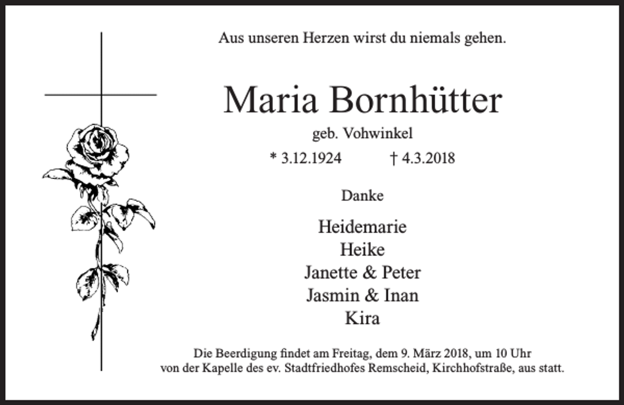 <p>Aus unseren Herzen wirst du niemals gehen.</p><p>Maria Bornhütter<br />geb. Vohwinkel</p><p>* 3.12.1924</p><p>† 4.3.2018</p><p>Danke</p><p>Heidemarie<br />Heike<br />Janette &amp; Peter<br />Jasmin &amp; Inan<br />Kira<br />Die Beerdigung findet am Freitag, dem 9. März 2018, um 10 Uhr<br />von der Kapelle des ev. Stadtfriedhofes Remscheid, Kirchhofstraße, aus statt.</p>