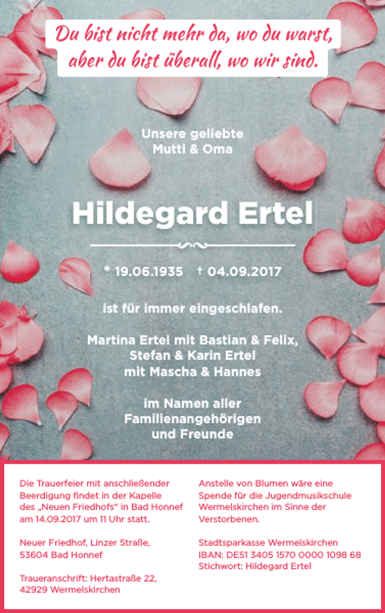 <p>Du bist nicht mehr da, wo du warst,<br />aber du bist überall, wo wir sind.</p><p>Unsere geliebte<br />Mutti &amp; Oma</p><p>Hildegard Ertel<br />* 19.06.1935 † 04.09.2017<br />ist für immer eingeschlafen.<br />Martina Ertel mit Bastian &amp; Felix,<br />Stefan &amp; Karin Ertel<br />mit Mascha &amp; Hannes<br />im Namen aller<br />Familienangehörigen<br />und Freunde</p><p>Die Trauerfeier mit anschließender<br />Beerdigung ﬁndet in der Kapelle<br />des „Neuen Friedhofs“ in Bad Honnef<br />am 14.09.2017 um 11 Uhr statt.</p><p>Anstelle von Blumen wäre eine<br />Spende für die Jugendmusikschule<br />Wermelskirchen im Sinne der<br />Verstorbenen.</p><p>Neuer Friedhof, Linzer Straße,<br />53604 Bad Honnef</p><p>Stadtsparkasse Wermelskirchen<br />IBAN: DE51 3405 157000 1098 68<br />Stichwort: Hildegard Ertel</p><p>Traueranschrift: Hertastraße 22,<br />42929 Wermelskirchen</p>