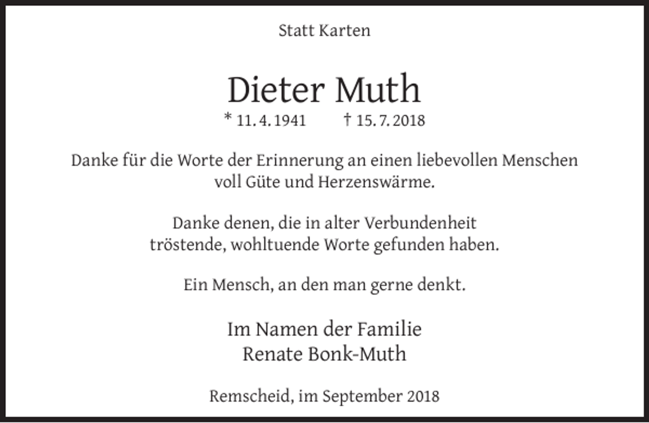 <p>Statt Karten</p><p>Dieter Muth</p><p>* 11. 4. 1941</p><p>† 15. 7. 2018</p><p>Danke für die Worte der Erinnerung an einen liebevollen Menschen<br />voll Güte und Herzenswärme.<br />Danke denen, die in alter Verbundenheit<br />tröstende, wohltuende Worte gefunden haben.<br />Ein Mensch, an den man gerne denkt.</p><p>Im Namen der Familie<br />Renate Bonk-Muth<br />Remscheid, im September 2018</p>
