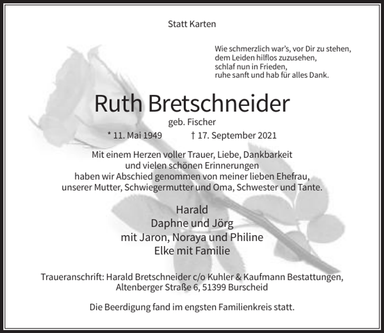 <p>Statt Karten<br />Wie schmerzlich war’s, vor Dir zu stehen,<br />dem Leiden hilflos zuzusehen,<br />schlaf nun in Frieden,<br />ruhe sanft und hab für alles Dank.</p><p>Ruth Bretschneider<br />* 11. Mai 1949</p><p>geb. Fischer<br />† 17. September 2021</p><p>Mit einem Herzen voller Trauer, Liebe, Dankbarkeit<br />und vielen schönen Erinnerungen<br />haben wir Abschied genommen von meiner lieben Ehefrau,<br />unserer Mutter, Schwiegermutter und Oma, Schwester und Tante.</p><p>Harald<br />Daphne und Jörg<br />mit Jaron, Noraya und Philine<br />Elke mit Familie<br />Traueranschrift: Harald Bretschneider c/o Kuhler &amp; Kaufmann Bestattungen,<br />Altenberger Straße 6, 51399 Burscheid<br />Die Beerdigung fand im engsten Familienkreis statt.</p>