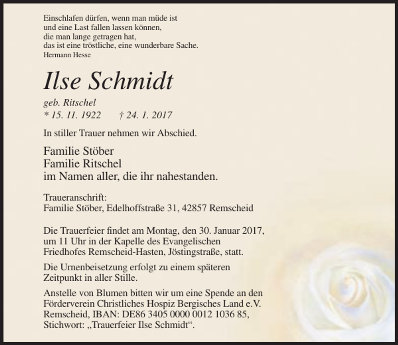 <p>Einschlafen dürfen, wenn man müde ist<br />und eine Last fallen lassen können,<br />die man lange getragen hat,<br />das ist eine tröstliche, eine wunderbare Sache.<br />Hermann Hesse</p><p>Ilse Schmidt<br />geb. Ritschel<br />* 15. 11. 1922</p><p>† 24. 1. 2017</p><p>In stiller Trauer nehmen wir Abschied.</p><p>Familie Stöber<br />Familie Ritschel<br />im Namen aller, die ihr nahestanden.<br />Traueranschrift:<br />Familie Stöber, Edelhoffstraße 31, 42857 Remscheid<br />Die Trauerfeier findet am Montag, den 30. Januar 2017,<br />um 11 Uhr in der Kapelle des Evangelischen<br />Friedhofes Remscheid-Hasten, Jöstingstraße, statt.<br />Die Urnenbeisetzung erfolgt zu einem späteren<br />Zeitpunkt in aller Stille.<br />Anstelle von Blumen bitten wir um eine Spende an den<br />Förderverein Christliches Hospiz Bergisches Land e.V.<br />Remscheid, IBAN: DE86 3405 0012 1036 85,<br />Stichwort: „Trauerfeier Ilse Schmidt“.</p>