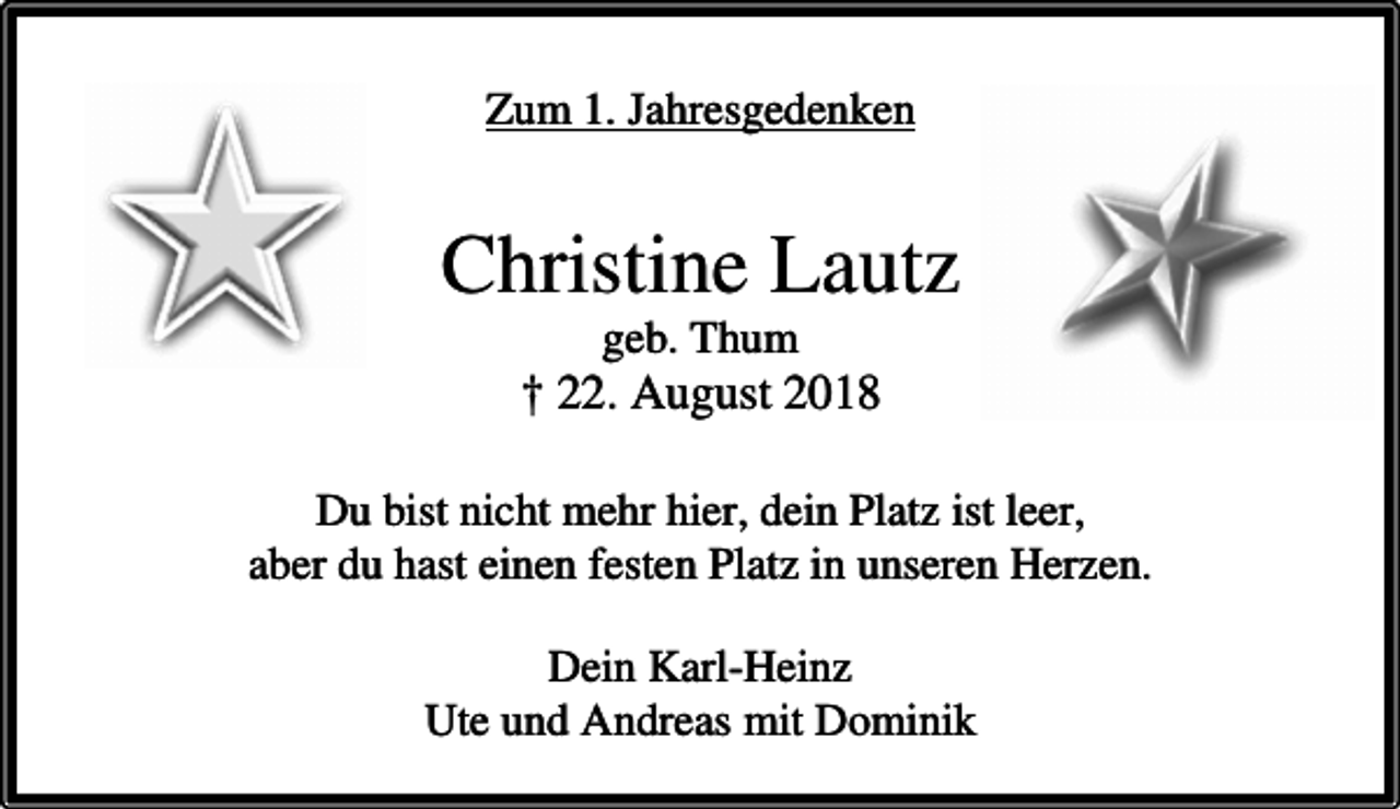 <p>Zum 1. Jahresgedenken</p><p>Christine Lautz<br />geb. Thum</p><p>† 22. August 2018<br />Du bist nicht mehr hier, dein Platz ist leer,<br />aber du hast einen festen Platz in unseren Herzen.<br />Dein Karl-Heinz<br />Ute und Andreas mit Dominik</p>