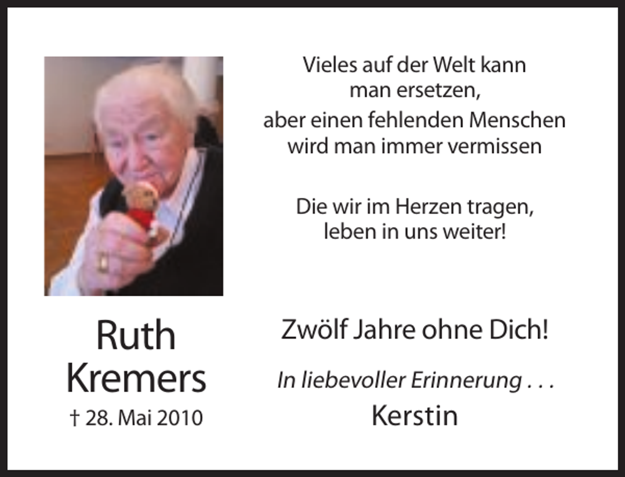 <p>Vieles auf der Welt kann<br />man ersetzen,<br />aber einen fehlenden Menschen<br />wird man immer vermissen<br />Die wir im Herzen tragen,<br />leben in uns weiter!</p><p>Ruth<br />Kremers</p><p>In liebevoller Erinnerung . . .</p><p>† 28. Mai 2010</p><p>Kerstin</p><p>Zwölf Jahre ohne Dich!</p>