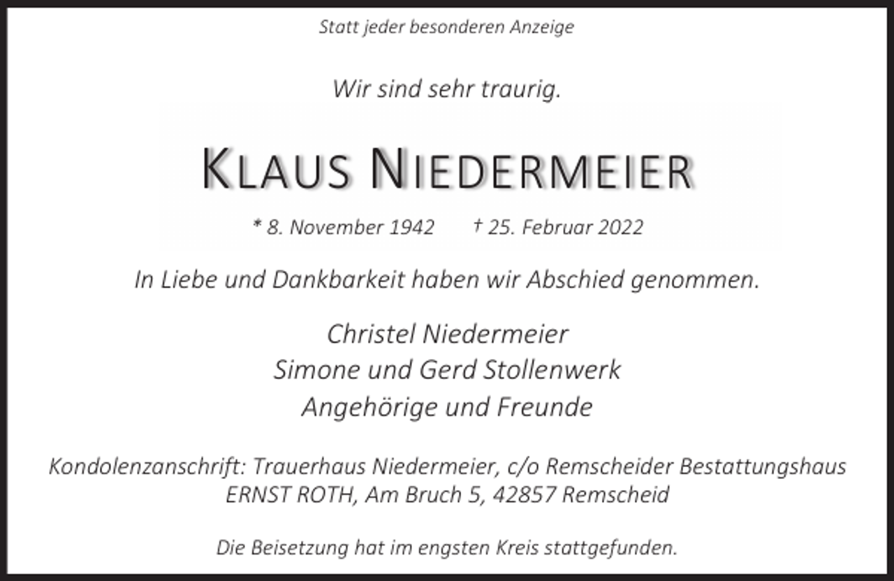 <p>Statt jeder besonderen Anzeige</p><p>Wir sind sehr traurig.</p><p>K LAUS N IEDERMEIER<br />* 8. November 1942</p><p>† 25. Februar 2022</p><p>In Liebe und Dankbarkeit haben wir Abschied genommen.</p><p>Christel Niedermeier<br />Simone und Gerd Stollenwerk<br />Angehörige und Freunde<br />Kondolenzanschrift: Trauerhaus Niedermeier, c/o Remscheider Bestattungshaus<br />ERNST ROTH, Am Bruch 5, 42857 Remscheid<br />Die Beisetzung hat im engsten Kreis stattgefunden.</p>